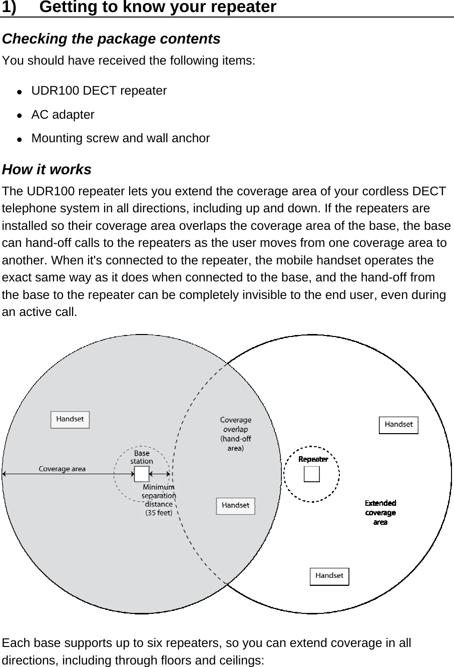 1)  Getting to know your repeater Checking the package contents You should have received the following items: •  UDR100 DECT repeater •  AC adapter •  Mounting screw and wall anchor How it works The UDR100 repeater lets you extend the coverage area of your cordless DECT telephone system in all directions, including up and down. If the repeaters are installed so their coverage area overlaps the coverage area of the base, the base can hand-off calls to the repeaters as the user moves from one coverage area to another. When it&apos;s connected to the repeater, the mobile handset operates the exact same way as it does when connected to the base, and the hand-off from the base to the repeater can be completely invisible to the end user, even during an active call.  Each base supports up to six repeaters, so you can extend coverage in all directions, including through floors and ceilings: 