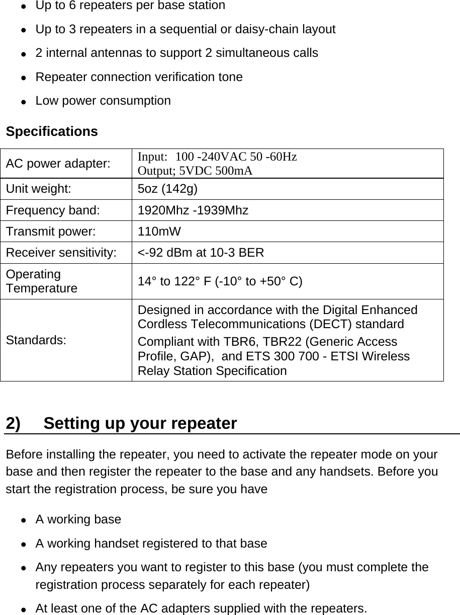 •  Up to 6 repeaters per base station •  Up to 3 repeaters in a sequential or daisy-chain layout •  2 internal antennas to support 2 simultaneous calls •  Repeater connection verification tone •  Low power consumption  Specifications AC power adapter:  Input:  100 -240VAC 50 -60Hz Output; 5VDC 500mA Unit weight:  5oz (142g) Frequency band:  1920Mhz -1939Mhz Transmit power:  110mW  Receiver sensitivity:  &lt;-92 dBm at 10-3 BER Operating Temperature  14° to 122° F (-10° to +50° C) Standards: Designed in accordance with the Digital Enhanced Cordless Telecommunications (DECT) standard Compliant with TBR6, TBR22 (Generic Access Profile, GAP),  and ETS 300 700 - ETSI Wireless Relay Station Specification 2)  Setting up your repeater Before installing the repeater, you need to activate the repeater mode on your base and then register the repeater to the base and any handsets. Before you start the registration process, be sure you have •  A working base •  A working handset registered to that base •  Any repeaters you want to register to this base (you must complete the registration process separately for each repeater)  •  At least one of the AC adapters supplied with the repeaters. 