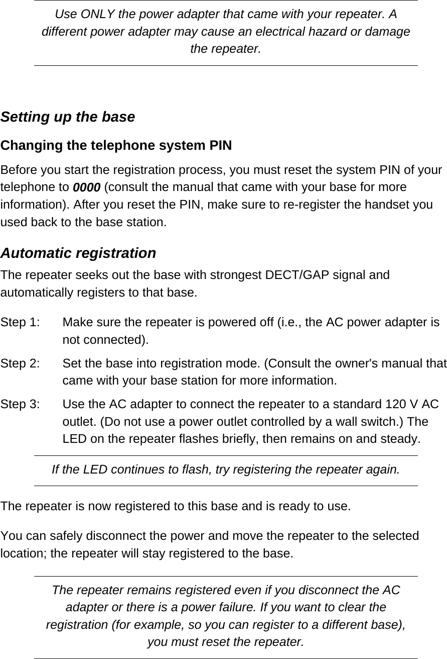 Use ONLY the power adapter that came with your repeater. A different power adapter may cause an electrical hazard or damage the repeater.  Setting up the base Changing the telephone system PIN  Before you start the registration process, you must reset the system PIN of your telephone to 0000 (consult the manual that came with your base for more information). After you reset the PIN, make sure to re-register the handset you used back to the base station.  Automatic registration The repeater seeks out the base with strongest DECT/GAP signal and automatically registers to that base.  Step 1:  Make sure the repeater is powered off (i.e., the AC power adapter is not connected). Step 2:  Set the base into registration mode. (Consult the owner&apos;s manual that came with your base station for more information.  Step 3:  Use the AC adapter to connect the repeater to a standard 120 V AC outlet. (Do not use a power outlet controlled by a wall switch.) The LED on the repeater flashes briefly, then remains on and steady.  If the LED continues to flash, try registering the repeater again. The repeater is now registered to this base and is ready to use.  You can safely disconnect the power and move the repeater to the selected location; the repeater will stay registered to the base.  The repeater remains registered even if you disconnect the AC adapter or there is a power failure. If you want to clear the registration (for example, so you can register to a different base), you must reset the repeater.  