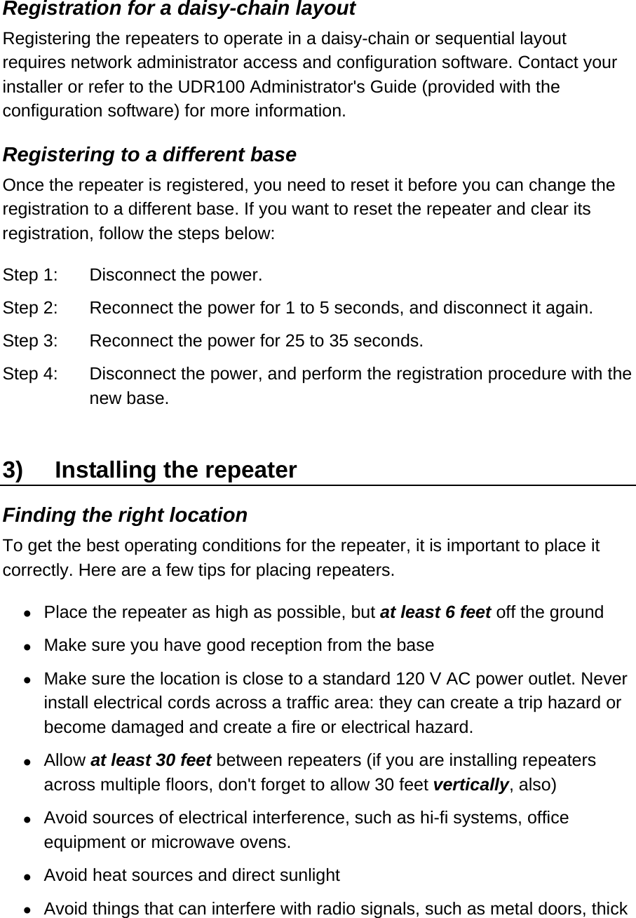 Registration for a daisy-chain layout Registering the repeaters to operate in a daisy-chain or sequential layout requires network administrator access and configuration software. Contact your installer or refer to the UDR100 Administrator&apos;s Guide (provided with the configuration software) for more information.  Registering to a different base Once the repeater is registered, you need to reset it before you can change the registration to a different base. If you want to reset the repeater and clear its registration, follow the steps below: Step 1:  Disconnect the power.  Step 2:  Reconnect the power for 1 to 5 seconds, and disconnect it again. Step 3:  Reconnect the power for 25 to 35 seconds. Step 4:  Disconnect the power, and perform the registration procedure with the new base.  3)  Installing the repeater Finding the right location To get the best operating conditions for the repeater, it is important to place it correctly. Here are a few tips for placing repeaters.  •  Place the repeater as high as possible, but at least 6 feet off the ground •  Make sure you have good reception from the base  •  Make sure the location is close to a standard 120 V AC power outlet. Never install electrical cords across a traffic area: they can create a trip hazard or become damaged and create a fire or electrical hazard. •  Allow at least 30 feet between repeaters (if you are installing repeaters across multiple floors, don&apos;t forget to allow 30 feet vertically, also) •  Avoid sources of electrical interference, such as hi-fi systems, office equipment or microwave ovens.  •  Avoid heat sources and direct sunlight •  Avoid things that can interfere with radio signals, such as metal doors, thick 