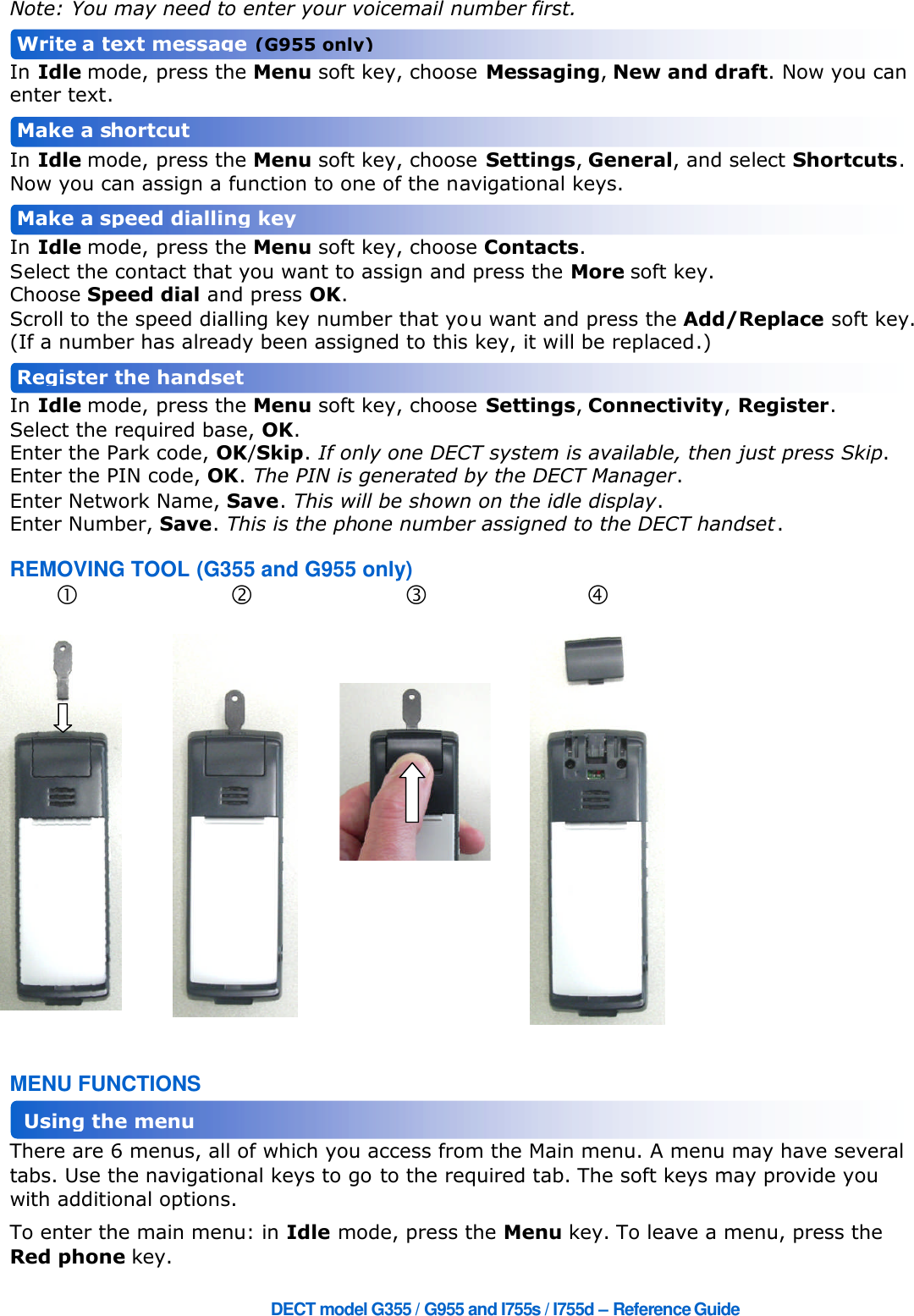 DECT model G355 / G955 and I755s / I755d – ReferenceGuideNote: You may need to enter your voicemail number first.In Idle mode, press the Menu soft key, choose Messaging,New and draft. Now you canenter text.In Idle mode, press the Menu soft key, choose Settings,General, and select Shortcuts.Now you can assign a function to one of the navigational keys.In Idle mode, press the Menu soft key, choose Contacts.Select the contact that you want to assign and press the More soft key.Choose Speed dial and press OK.Scroll to the speed dialling key number that you want and press the Add/Replace soft key.(If a number has already been assigned to this key, it will be replaced.)In Idle mode, press the Menu soft key, choose Settings,Connectivity,Register.Select the required base, OK.Enter the Park code, OK/Skip.If only one DECT system is available, then just press Skip.Enter the PIN code, OK.The PIN is generated by the DECT Manager.Enter Network Name, Save.This will be shown on the idle display.Enter Number, Save.This is the phone number assigned to the DECT handset.REMOVING TOOL (G355 and G955 only)MENU FUNCTIONSThere are 6 menus, all of which you access from the Main menu. A menu may have severaltabs. Use the navigational keys to go to the required tab. The soft keys may provide youwith additional options.To enter the main menu: in Idle mode, press the Menu key. To leave a menu, press theRed phone key.Make aspeed dialling keyRegister the handsetMake a shortcutUsing the menuWriteatext message(G955 only)