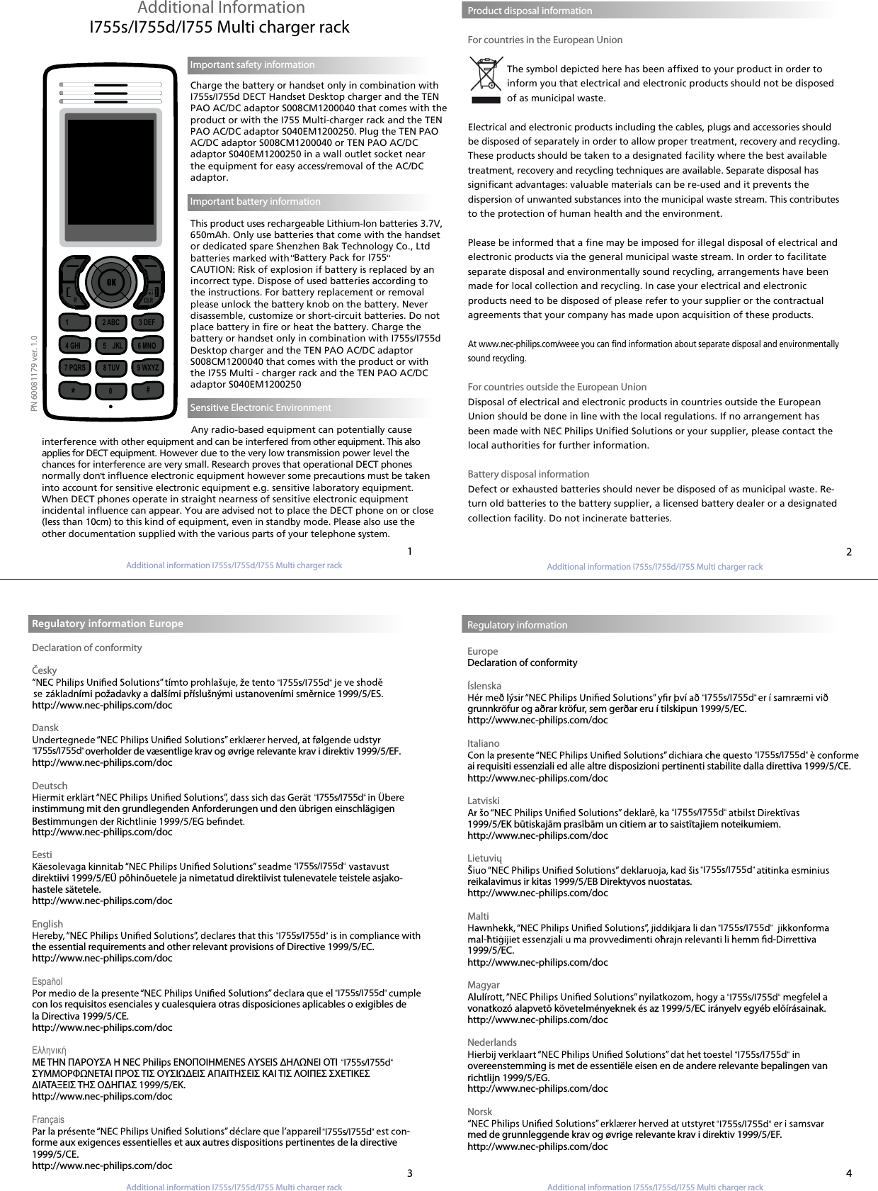 Additional information I755s/I755d/I755 Multi charger rackAdditional information I755s/I755d/I755 Multi charger rackAdditional Information I755s/I755d/I755 Multi charger rack Product disposal information                      For countries in the European UnionThe symbol depicted here has been affixed to your product in order to inform you that electrical and electronic products should not be disposed of as municipal waste.Electrical and electronic products including the cables, plugs and accessories should be disposed of separately in order to allow proper treatment, recovery and recycling. These products should be taken to a designated facility where the best available treatment, recovery and recycling techniques are available. Separate disposal has significant advantages: valuable materials can be re-used and it prevents thedispersion of unwanted substances into the municipal waste stream. This contributes to the protection of human health and the environment.Please be informed that a fine may be imposed for illegal disposal of electrical and electronic products via the general municipal waste stream. In order to facilitate separate disposal and environmentally sound recycling, arrangements have been made for local collection and recycling. In case your electrical and electronic products need to be disposed of please refer to your supplier or the contractual agreements that your company has made upon acquisition of these products.At www.nec-philips.com/weee you can find information about separate disposal and environmentally sound recycling.For countries outside the European UnionDisposal of electrical and electronic products in countries outside the European Union should be done in line with the local regulations. If no arrangement has been made with NEC Philips Unified Solutions or your supplier, please contact the local authorities for further information.Battery disposal informationDefect or exhausted batteries should never be disposed of as municipal waste. Re-turn old batteries to the battery supplier, a licensed battery dealer or a designated collection facility. Do not incinerate batteries.Regulatory information EuropeDeclaration of conformityČesky  ními požadavky a dalšími příslušnými ustanoveními směrnice 1999/5/ES.http://www.nec-philips.com/doc Danskoverholder de væsentlige krav og øvrige relevante krav i direktiv 1999/5/EF.http://www.nec-philips.com/docDeutschinstimmung mit den grundlegenden Anforderungen und den übrigen einschlägigenBestim http://www.nec-philips.com/docEestidirektiivi 1999/5/EÜ põhinõuetele ja nimetatud direktiivist tulenevatele teistele asjako-hastele sätetele.http://www.nec-philips.com/doc Englishthe essential requirements and other relevant provisions of Directive 1999/5/EC.http://www.nec-philips.com/docEspañolcon los requisitos esenciales y cualesquiera otras disposiciones aplicables o exigibles de la Directiva 1999/5/CE.http://www.nec-philips.com/docΕλληνικήΜΕ ΤΗΝ ΠΑΡΟΥΣΑ Η NEC Philips ΕΝΟΠΟΙΗΜΕΝΕS ΛΥSΕΙS ΔΗΛΩΝΕΙ ΟΤΙ  “I755s/I755d“ΣΥΜΜΟΡΦΩΝΕΤΑΙ ΠΡΟΣ ΤΙΣ ΟΥΣΙΩΔΕΙΣ ΑΠΑΙΤΗΣΕΙΣ ΚΑΙ ΤΙΣ ΛΟΙΠΕΣ ΣΧΕΤΙΚΕΣ ΔΙΑΤΑΞΕΙΣ ΤΗΣ ΟΔΗΓΙΑΣ 1999/5/ΕΚ.http://www.nec-philips.com/docFrançais-forme aux exigences essentielles et aux autres dispositions pertinentes de la directive 1999/5/CE.http://www.nec-philips.com/docRegulatory informationEuropeDeclaration of conformity Íslenskagrunnkröfur og aðrar kröfur, sem gerðar eru í tilskipun 1999/5/EC.http://www.nec-philips.com/docItalianoai requisiti essenziali ed alle altre disposizioni pertinenti stabilite dalla direttiva 1999/5/CE.http://www.nec-philips.com/docLatviski1999/5/EK būtiskajām prasībām un citiem ar to saistītajiem noteikumiem.http://www.nec-philips.com/docLietuviųreikalavimus ir kitas 1999/5/EB Direktyvos nuostatas.http://www.nec-philips.com/docMalti1999/5/EC.http://www.nec-philips.com/docMagyarvonatkozó alapvetõ követelményeknek és az 1999/5/EC irányelv egyéb elõírásainak.http://www.nec-philips.com/docNederlandsovereenstemming is met de essentiële eisen en de andere relevante bepalingen van richtlijn 1999/5/EG. http://www.nec-philips.com/docNorskmed de grunnleggende krav og øvrige relevante krav i direktiv 1999/5/EF.http://www.nec-philips.com/doc1324PN 60081179 ver. 1.0Important safety informationCharge the battery or handset only in combination with I755s/I755d DECT Handset Desktop charger and the TEN PAO AC/DC adaptor S008CM1200040 that comes with the product or with the I755 Multi-charger rack and the TEN PAO AC/DC adaptor S040EM1200250. Plug the TEN PAO AC/DC adaptor S008CM1200040 or TEN PAO AC/DC adaptor S040EM1200250 in a wall outlet socket near the equipment for easy access/removal of the AC/DC adaptor.  Important battery informationThis product uses rechargeable Lithium-lon batteries 3.7V, 650mAh. Only use batteries that come with the handset or dedicated spare Shenzhen Bak Technology Co., Ltdbatteries marked with CAUTION: Risk of explosion if battery is replaced by an incorrect type. Dispose of used batteries according to the instructions. For battery replacement or removal please unlock the battery knob on the battery. Never disassemble, customize or short-circuit batteries. Do not place battery in fire or heat the battery. Charge the battery or handset only in combination with I755s/I755d Desktop charger and the TEN PAO AC/DC adaptor S008CM1200040 that comes with the product or with the I755 Multi - charger rack and the TEN PAO AC/DC adaptor S040EM1200250   Battery Pack for I755Sensitive Electronic Environment                                                        Any radio-based equipment can potentially cause interference with other equipment and can be interfered from other equipment. This also applies for DECT equipment. However due to the very low transmission power level the chances for interference are very small. Research proves that operational DECT phones normally dont influence electronic equipment however some precautions must be taken into account for sensitive electronic equipment e.g. sensitive laboratory equipment. When DECT phones operate in straight nearness of sensitive electronic equipment incidental influence can appear. You are advised not to place the DECT phone on or close (less than 10cm) to this kind of equipment, even in standby mode. Please also use the other documentation supplied with the various parts of your telephone system.OK1                     2 ABC            3 DEF4 GHI              5 JKL     6 MNO7 PQRS           8 TUV           9 WXYZ0#*Additional information I755s/I755d/I755 Multi charger rack“I755s/I755d““I755s/I755d““I755s/I755d““I755s/I755d““I755s/I755d““I755s/I755d““I755s/I755d““I755s/I755d““I755s/I755d““I755s/I755d““I755s/I755d““I755s/I755d““I755s/I755d““I755s/I755d““I755s/I755d“Additional information I755s/I755d/I755 Multi charger rack