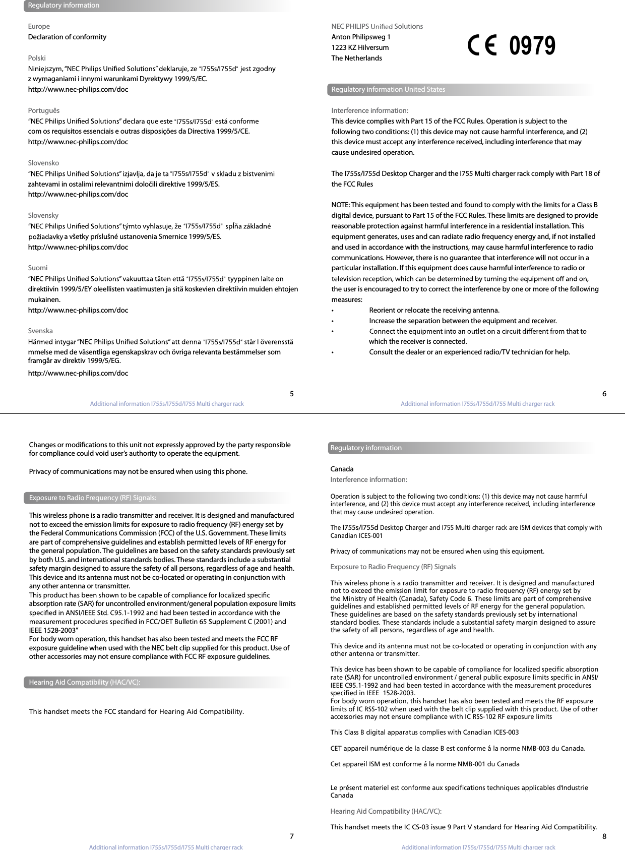 Additional information I755s/I755d/I755 Multi charger rackAdditional information I755s/I755d/I755 Multi charger rack Additional information I755s/I755d/I755 Multi charger rack Additional information I755s/I755d/I755 Multi charger rack  Regulatory informationEuropeDeclaration of conformityPolskiz wymaganiami i innymi warunkami Dyrektywy 1999/5/EC.http://www.nec-philips.com/docPortuguêscom os requisitos essenciais e outras disposições da Directiva 1999/5/CE.http://www.nec-philips.com/docSlovenskozahtevami in ostalimi relevantnimi določili direktive 1999/5/ES.http://www.nec-philips.com/docSlovensky                       a všetky príslušné ustanovenia Smernice 1999/5/ES.http://www.nec-philips.com/doc Suomidirektiivin 1999/5/EY oleellisten vaatimusten ja sitä koskevien direktiivin muiden ehtojen mukainen.http://www.nec-philips.com/docSvenskammelse med de väsentliga egenskapskrav och övriga relevanta bestämmelser som framgår av direktiv 1999/5/EG. http://www.nec-philips.com/docNEC PHILIPS   SolutionsAnton Philipsweg 11223 KZ HilversumThe NetherlandsRegulatory information United StatesInterference information:This device complies with Part 15 of the FCC Rules. Operation is subject to thefollowing two conditions: (1) this device may not cause harmful interference, and (2) this device must accept any interference received, including interference that may cause undesired operation.The I755s/I755d Desktop Charger and the I755 Multi charger rack comply with Part 18 ofthe FCC RulesNOTE: This equipment has been tested and found to comply with the limits for a Class B digital device, pursuant to Part 15 of the FCC Rules. These limits are designed to provide reasonable protection against harmful interference in a residential installation. This equipment generates, uses and can radiate radio frequency energy and, if not installed and used in accordance with the instructions, may cause harmful interference to radio communications. However, there is no guarantee that interference will not occur in a particular installation. If this equipment does cause harmful interference to radio or the user is encouraged to try to correct the interference by one or more of the following measures:•  Reorient or relocate the receiving antenna.•  Increase the separation between the equipment and receiver.•                         which the receiver is connected.•  Consult the dealer or an experienced radio/TV technician for help.0979Changes or modications to this unit not expressly approved by the party responsiblefor compliance could void user’s authority to operate the equipment. Privacy of communications may not be ensured when using this phone.Exposure to Radio Frequency (RF) Signals:This wireless phone is a radio transmitter and receiver. It is designed and manufactured not to exceed the emission limits for exposure to radio frequency (RF) energy set by the Federal Communications Commission (FCC) of the U.S. Government. These limits are part of comprehensive guidelines and establish permitted levels of RF energy for the general population. The guidelines are based on the safety standards previously set by both U.S. and international standards bodies. These standards include a substantial safety margin designed to assure the safety of all persons, regardless of age and health. This device and its antenna must not be co-located or operating in conjunction with any other antenna or transmitter.absorption rate (SAR) for uncontrolled environment/general population exposure limits IEEE 1528-2003” For body worn operation, this handset has also been tested and meets the FCC RF exposure guideline when used with the NEC belt clip supplied for this product. Use of other accessories may not ensure compliance with FCC RF exposure guidelines. Regulatory informationCanadaInterference information:Operation is subject to the following two conditions: (1) this device may not cause harmful interference, and (2) this device must accept any interference received, including interference that may cause undesired operation.The I755s/I755d Desktop Charger and I755 Multi charger rack are ISM devices that comply with Canadian ICES-001 Privacy of communications may not be ensured when using this equipment.Exposure to Radio Frequency (RF) SignalsThis wireless phone is a radio transmitter and receiver. It is designed and manufactured not to exceed the emission limit for exposure to radio frequency (RF) energy set by the Ministry of Health (Canada), Safety Code 6. These limits are part of comprehensive guidelines and established permitted levels of RF energy for the general population. These guidelines are based on the safety standards previously set by international standard bodies. These standards include a substantial safety margin designed to assure the safety of all persons, regardless of age and health. This device and its antenna must not be co-located or operating in conjunction with any other antenna or transmitter.This device has been shown to be capable of compliance for localized specific absorption rate (SAR) for uncontrolled environment / general public exposure limits specific in ANSI/IEEE C95.1-1992 and had been tested in accordance with the measurement procedures specified in IEEE  1528-2003.For body worn operation, this handset has also been tested and meets the RF exposure limits of IC RSS-102 when used with the belt clip supplied with this product. Use of other accessories may not ensure compliance with IC RSS-102 RF exposure limitsThis Class B digital apparatus complies with Canadian ICES-003CET appareil numerique de la classe B est conforme a la norme NMB-003 du Canada.Cet appareil ISM est conforme a la norme NMB-001 du CanadaLe present materiel est conforme aux specifications techniques applicables d Industrie CanadaHearing Aid Compatibility (HAC/VC):This handset meets the IC CS-03 issue 9 Part V standard for Hearing Aid Compatibility.567 8Hearing Aid Compatibility (HAC/VC):This handset meets the FCC standard for Hearing Aid Compatibility.“I755s/I755d““I755s/I755d““I755s/I755d““I755s/I755d““I755s/I755d““I755s/I755d“