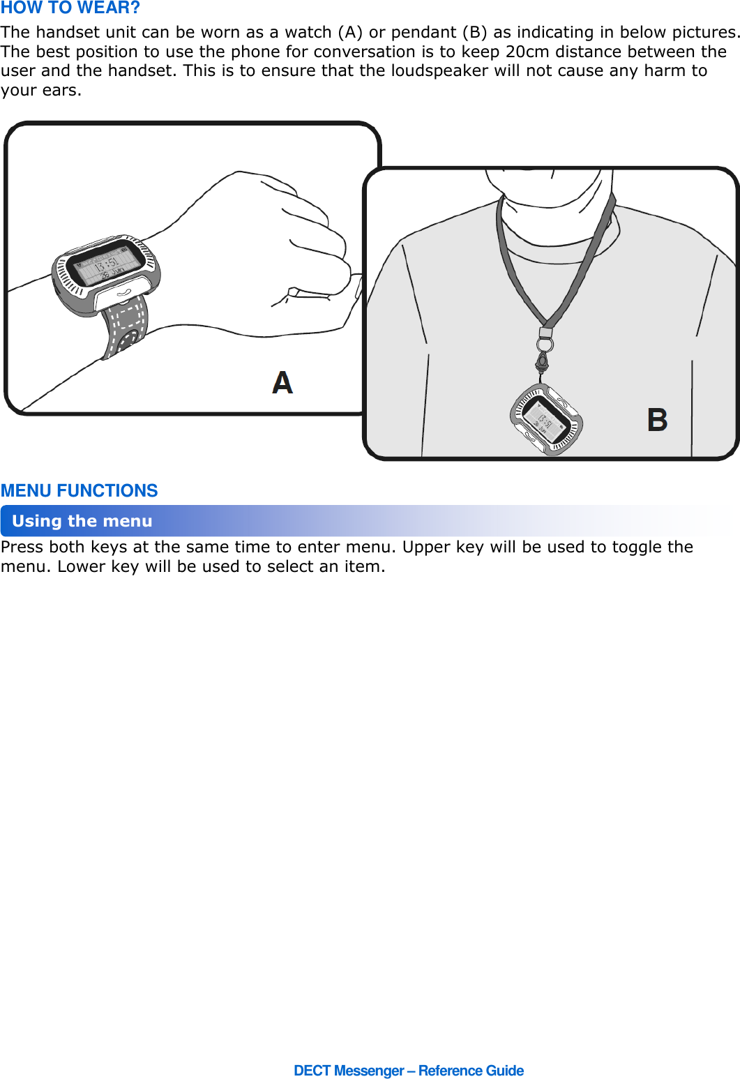      DECT Messenger – Reference Guide HOW TO WEAR? The handset unit can be worn as a watch (A) or pendant (B) as indicating in below pictures. The best position to use the phone for conversation is to keep 20cm distance between the user and the handset. This is to ensure that the loudspeaker will not cause any harm to your ears.   MENU FUNCTIONS Press both keys at the same time to enter menu. Upper key will be used to toggle the menu. Lower key will be used to select an item. Using the menu 