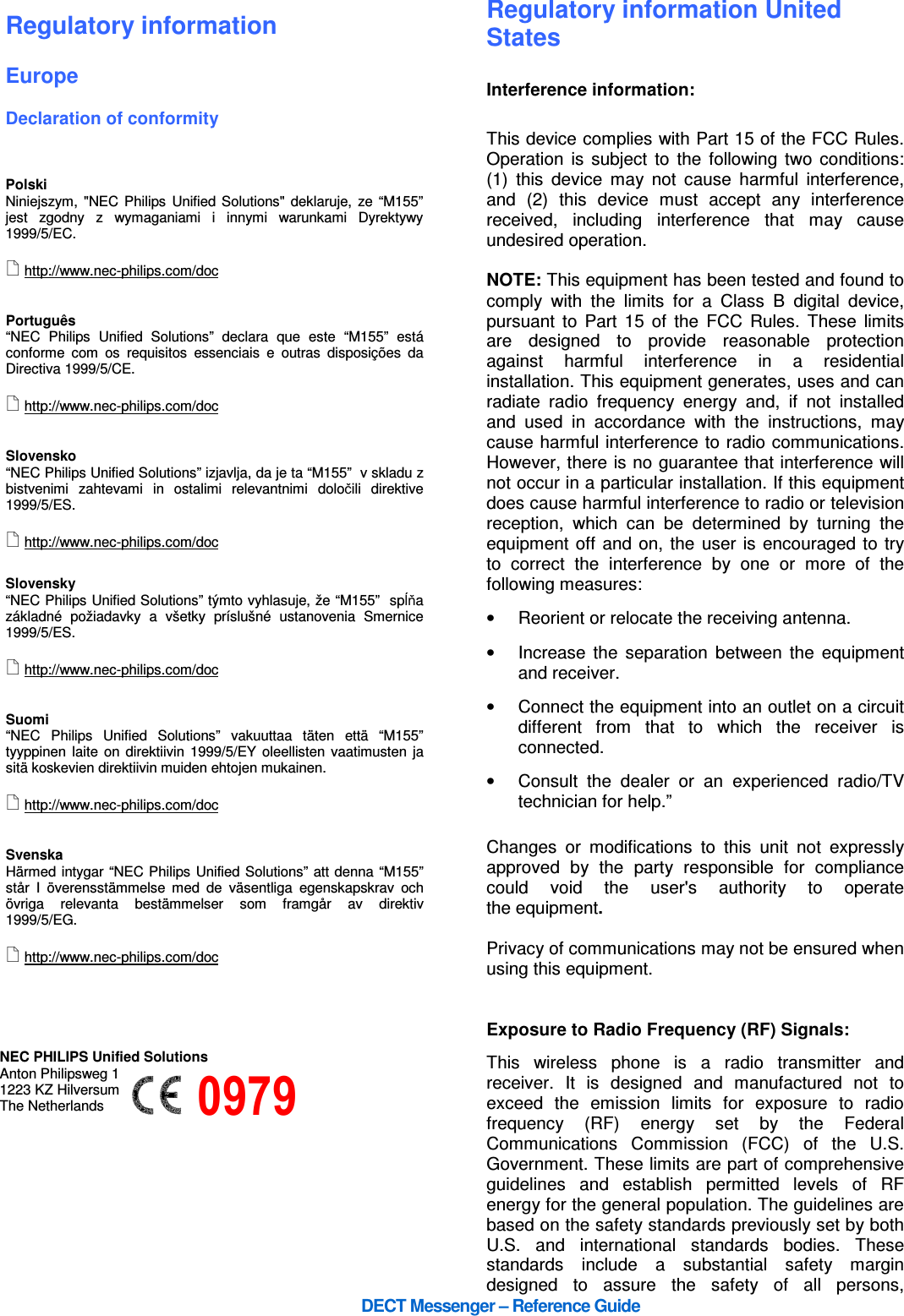      DECT Messenger – Reference Guide  Regulatory information  Europe  Declaration of conformity    Polski Niniejszym, &quot;NEC Philips Unified Solutions&quot;  deklaruje, ze  “M155” jest  zgodny  z  wymaganiami  i  innymi  warunkami  Dyrektywy 1999/5/EC.   http://www.nec-philips.com/doc   Português “NEC  Philips  Unified  Solutions”  declara  que  este  “M155”  está conforme  com  os  requisitos  essenciais  e  outras  disposições  da Directiva 1999/5/CE.   http://www.nec-philips.com/doc   Slovensko “NEC Philips Unified Solutions” izjavlja, da je ta “M155”  v skladu z bistvenimi  zahtevami  in  ostalimi  relevantnimi  določili  direktive 1999/5/ES.   http://www.nec-philips.com/doc  Slovensky “NEC Philips Unified Solutions” týmto vyhlasuje, že “M155”  spĺňa základné  požiadavky  a  všetky  príslušné  ustanovenia  Smernice 1999/5/ES.   http://www.nec-philips.com/doc    Suomi “NEC  Philips  Unified  Solutions”  vakuuttaa  täten  että  “M155” tyyppinen laite on  direktiivin 1999/5/EY oleellisten vaatimusten  ja sitä koskevien direktiivin muiden ehtojen mukainen.   http://www.nec-philips.com/doc   Svenska Härmed intygar “NEC Philips Unified Solutions” att denna “M155”  står  I  överensstämmelse  med  de  väsentliga  egenskapskrav  och övriga  relevanta  bestämmelser  som  framgår  av  direktiv 1999/5/EG.   http://www.nec-philips.com/doc                                                                                                                        0979                                                                                    Regulatory information United States  Interference information:  This device complies with Part 15 of the FCC Rules. Operation  is  subject  to  the  following  two  conditions: (1)  this  device  may  not  cause  harmful  interference, and  (2)  this  device  must  accept  any  interference received,  including  interference  that  may  cause undesired operation.  NOTE: This equipment has been tested and found to comply  with  the  limits  for  a  Class  B  digital  device, pursuant  to  Part  15  of  the  FCC  Rules.  These  limits are  designed  to  provide  reasonable  protection against  harmful  interference  in  a  residential installation. This equipment generates, uses and can radiate  radio  frequency  energy  and,  if  not  installed and  used  in  accordance  with  the  instructions,  may cause harmful interference to radio communications. However, there is no guarantee that interference will not occur in a particular installation. If this equipment does cause harmful interference to radio or television reception,  which  can  be  determined  by  turning  the equipment off and on, the user is encouraged to try to  correct  the  interference  by  one  or  more  of  the following measures: •  Reorient or relocate the receiving antenna. •  Increase  the  separation  between  the  equipment and receiver. •  Connect the equipment into an outlet on a circuit different  from  that  to  which  the  receiver  is connected. •  Consult  the  dealer  or  an  experienced  radio/TV technician for help.”  Changes  or  modifications  to  this  unit  not  expressly approved  by  the  party  responsible  for  compliance could  void  the  user&apos;s  authority  to  operate the equipment.  Privacy of communications may not be ensured when using this equipment.   Exposure to Radio Frequency (RF) Signals: This  wireless  phone  is  a  radio  transmitter  and receiver.  It  is  designed  and  manufactured  not  to exceed  the  emission  limits  for  exposure  to  radio frequency  (RF)  energy  set  by  the  Federal Communications  Commission  (FCC)  of  the  U.S. Government. These limits are part of comprehensive guidelines  and  establish  permitted  levels  of  RF energy for the general population. The guidelines are based on the safety standards previously set by both U.S.  and  international  standards  bodies.  These standards  include  a  substantial  safety  margin designed  to  assure  the  safety  of  all  persons, NEC PHILIPS Unified Solutions Anton Philipsweg 1 1223 KZ Hilversum The Netherlands 