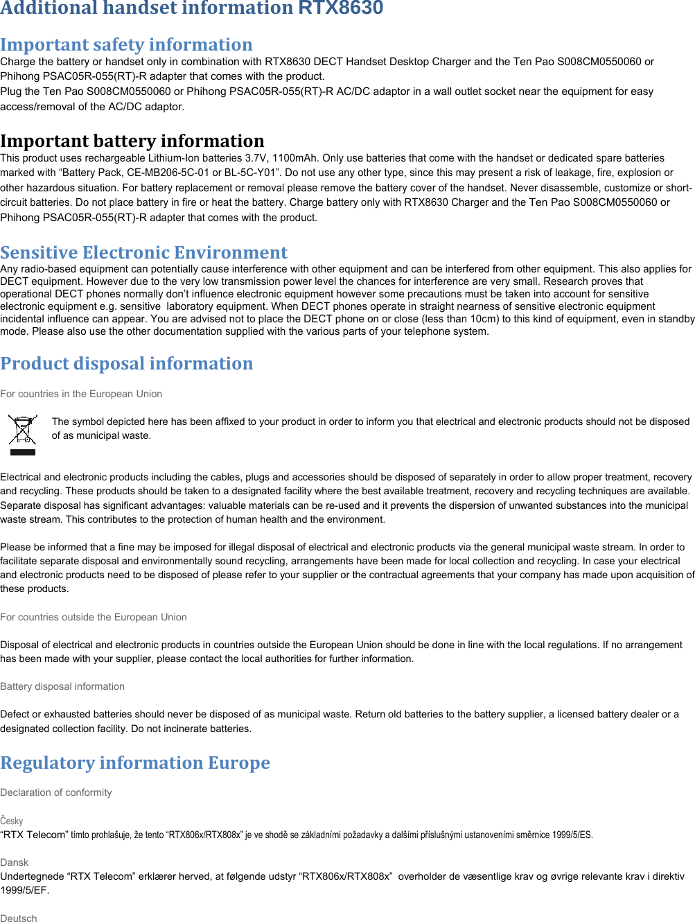 AdditionalhandsetinformationRTX8630  Importantsafetyinformation Charge the battery or handset only in combination with RTX8630 DECT Handset Desktop Charger and the Ten Pao S008CM0550060 or Phihong PSAC05R-055(RT)-R adapter that comes with the product. Plug the Ten Pao S008CM0550060 or Phihong PSAC05R-055(RT)-R AC/DC adaptor in a wall outlet socket near the equipment for easy access/removal of the AC/DC adaptor. Importantbatteryinformation This product uses rechargeable Lithium-Ion batteries 3.7V, 1100mAh. Only use batteries that come with the handset or dedicated spare batteries marked with “Battery Pack, CE-MB206-5C-01 or BL-5C-Y01”. Do not use any other type, since this may present a risk of leakage, fire, explosion or other hazardous situation. For battery replacement or removal please remove the battery cover of the handset. Never disassemble, customize or short-circuit batteries. Do not place battery in fire or heat the battery. Charge battery only with RTX8630 Charger and the Ten Pao S008CM0550060 or Phihong PSAC05R-055(RT)-R adapter that comes with the product.  SensitiveElectronicEnvironmentAny radio-based equipment can potentially cause interference with other equipment and can be interfered from other equipment. This also applies for DECT equipment. However due to the very low transmission power level the chances for interference are very small. Research proves that operational DECT phones normally don’t influence electronic equipment however some precautions must be taken into account for sensitive electronic equipment e.g. sensitive  laboratory equipment. When DECT phones operate in straight nearness of sensitive electronic equipment incidental influence can appear. You are advised not to place the DECT phone on or close (less than 10cm) to this kind of equipment, even in standby mode. Please also use the other documentation supplied with the various parts of your telephone system.Menulist Productdisposalinformation For countries in the European Union  The symbol depicted here has been affixed to your product in order to inform you that electrical and electronic products should not be disposed of as municipal waste.    Electrical and electronic products including the cables, plugs and accessories should be disposed of separately in order to allow proper treatment, recovery and recycling. These products should be taken to a designated facility where the best available treatment, recovery and recycling techniques are available. Separate disposal has significant advantages: valuable materials can be re-used and it prevents the dispersion of unwanted substances into the municipal waste stream. This contributes to the protection of human health and the environment.  Please be informed that a fine may be imposed for illegal disposal of electrical and electronic products via the general municipal waste stream. In order to facilitate separate disposal and environmentally sound recycling, arrangements have been made for local collection and recycling. In case your electrical and electronic products need to be disposed of please refer to your supplier or the contractual agreements that your company has made upon acquisition of these products.   For countries outside the European Union  Disposal of electrical and electronic products in countries outside the European Union should be done in line with the local regulations. If no arrangement has been made with your supplier, please contact the local authorities for further information.  Battery disposal information  Defect or exhausted batteries should never be disposed of as municipal waste. Return old batteries to the battery supplier, a licensed battery dealer or a designated collection facility. Do not incinerate batteries. RegulatoryinformationEurope Declaration of conformity  Česky   “RTX Telecom” tímto prohlašuje, že tento “RTX806x/RTX808x” je ve shodě se základními požadavky a dalšími příslušnými ustanoveními směrnice 1999/5/ES.  Dansk Undertegnede “RTX Telecom” erklærer herved, at følgende udstyr “RTX806x/RTX808x”  overholder de væsentlige krav og øvrige relevante krav i direktiv 1999/5/EF.  Deutsch 