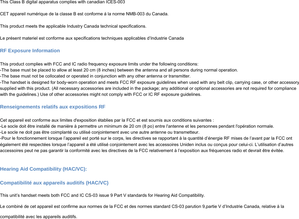  This Class B digital apparatus complies with canadian ICES-003  CET appareil numérique de la classe B est conforme á la norme NMB-003 du Canada.   This product meets the applicable Industry Canada technical specifications.  Le présent materiel est conforme aux specifications techniques applicables d’Industrie Canada  RF Exposure Information  This product complies with FCC and IC radio frequency exposure limits under the following conditions: -The base must be placed to allow at least 20 cm (8 inches) between the antenna and all persons during normal operation. -The base must not be collocated or operated in conjunction with any other antenna or transmitter. -The handset is designed for body-worn operation and meets FCC RF exposure guidelines when used with any belt clip, carrying case, or other accessory supplied with this product. (All necessary accessories are included in the package; any additional or optional accessories are not required for compliance with the guidelines.) Use of other accessories might not comply with FCC or IC RF exposure guidelines.  Renseignements relatifs aux expositions RF  Cet appareil est conforme aux limites d&apos;exposition établies par la FCC et est soumis aux conditions suivantes : -Le socle doit être installé de manière à permettre un minimum de 20 cm (8 po) entre l&apos;antenne et les personnes pendant l&apos;opération normale. -Le socle ne doit pas être coimplanté ou utilisé conjointement avec une autre antenne ou transmetteur. -Pour le fonctionnement lorsque l’appareil est porté sur le corps, les directives se rapportant à la quantité d’énergie RF mises de l’avant par la FCC ont également été respectées lorsque l’appareil a été utilisé conjointement avec les accessoires Uniden inclus ou conçus pour celui-ci. L’utilisation d’autres accessoires peut ne pas garantir la conformité avec les directives de la FCC relativement à l’exposition aux fréquences radio et devrait être évitée.   Hearing Aid Compatibility (HAC/VC):  Compatibilité aux appareils auditifs (HAC/VC)  This unit’s handset meets both FCC and IC CS-03 issue 9 Part V standards for Hearing Aid Compatibility.  Le combiné de cet appareil est confirme aux normes de la FCC et des normes standard CS-03 parution 9,partie V d’Industrie Canada, relative à la   compatibilité avec les appareils auditifs. 