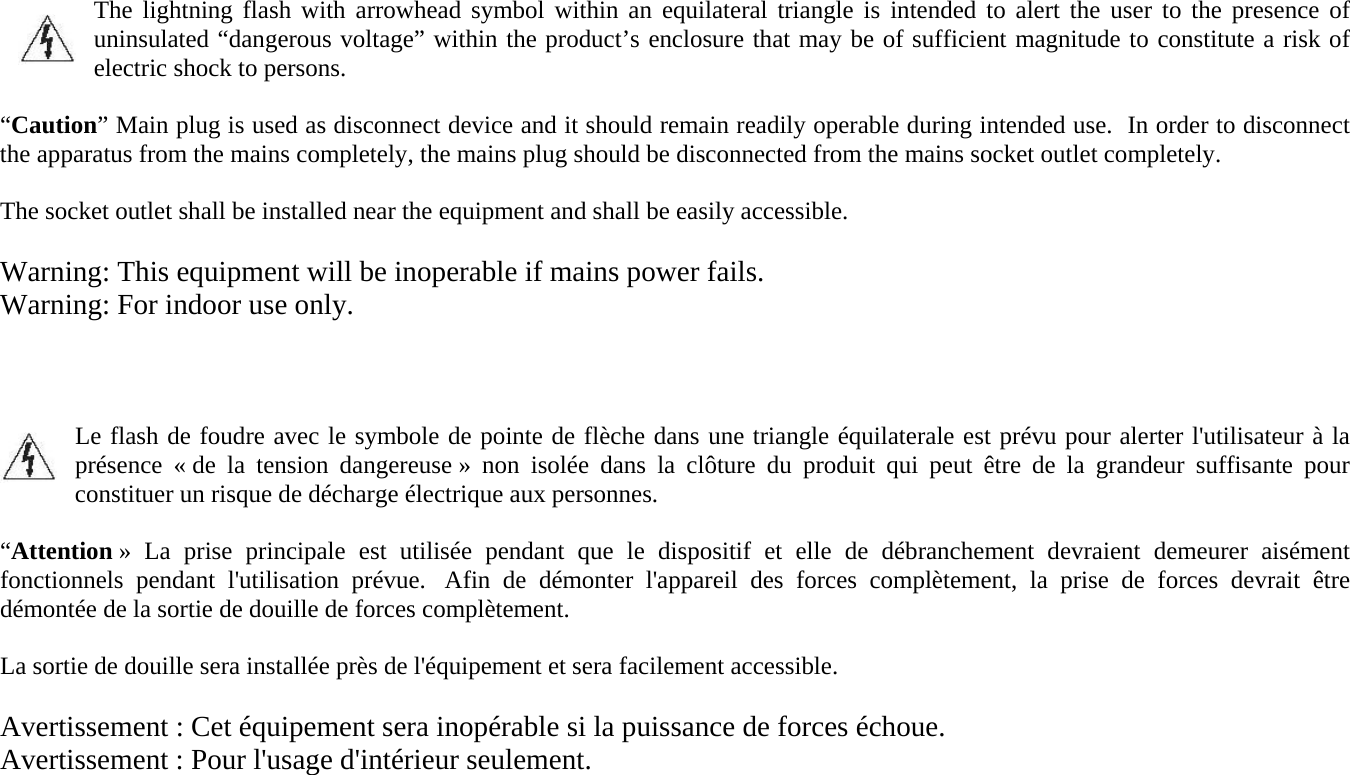 The lightning flash with arrowhead symbol within an equilateral triangle is intended to alert the user to the presence of uninsulated “dangerous voltage” within the product’s enclosure that may be of sufficient magnitude to constitute a risk of electric shock to persons.  “Caution” Main plug is used as disconnect device and it should remain readily operable during intended use.  In order to disconnect the apparatus from the mains completely, the mains plug should be disconnected from the mains socket outlet completely.  The socket outlet shall be installed near the equipment and shall be easily accessible.  Warning: This equipment will be inoperable if mains power fails. Warning: For indoor use only.    Le flash de foudre avec le symbole de pointe de flèche dans une triangle équilaterale est prévu pour alerter l&apos;utilisateur à la présence « de la tension dangereuse » non isolée dans la clôture du produit qui peut être de la grandeur suffisante pour constituer un risque de décharge électrique aux personnes.  “Attention » La prise principale est utilisée pendant que le dispositif et elle de débranchement devraient demeurer aisément fonctionnels pendant l&apos;utilisation prévue.  Afin de démonter l&apos;appareil des forces complètement, la prise de forces devrait être démontée de la sortie de douille de forces complètement.  La sortie de douille sera installée près de l&apos;équipement et sera facilement accessible.  Avertissement : Cet équipement sera inopérable si la puissance de forces échoue. Avertissement : Pour l&apos;usage d&apos;intérieur seulement.    