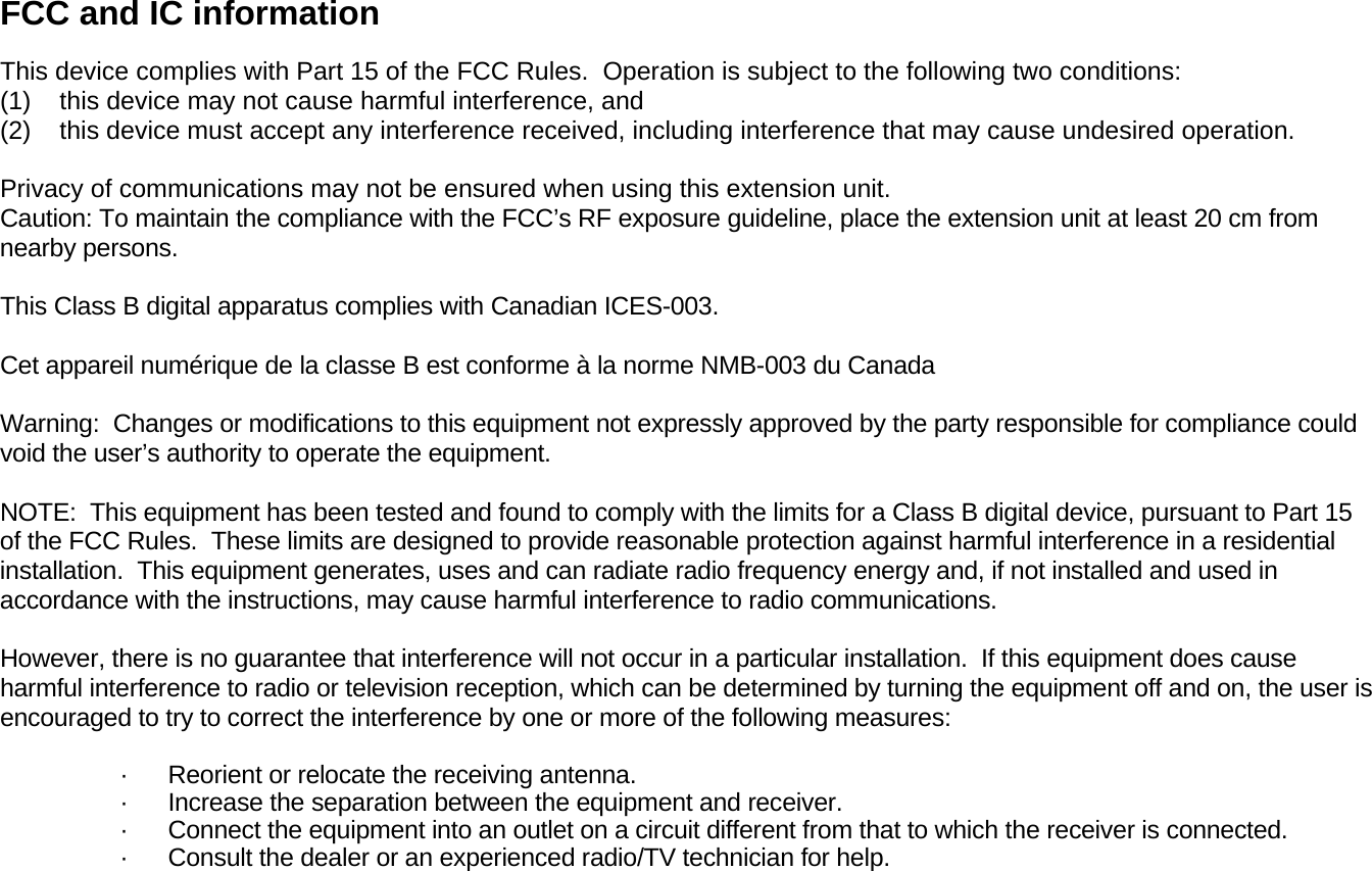 FCC and IC information  This device complies with Part 15 of the FCC Rules.  Operation is subject to the following two conditions:  (1)    this device may not cause harmful interference, and  (2)    this device must accept any interference received, including interference that may cause undesired operation.  Privacy of communications may not be ensured when using this extension unit. Caution: To maintain the compliance with the FCC’s RF exposure guideline, place the extension unit at least 20 cm from nearby persons.   This Class B digital apparatus complies with Canadian ICES-003.   Cet appareil numérique de la classe B est conforme à la norme NMB-003 du Canada   Warning:  Changes or modifications to this equipment not expressly approved by the party responsible for compliance could void the user’s authority to operate the equipment.   NOTE:  This equipment has been tested and found to comply with the limits for a Class B digital device, pursuant to Part 15 of the FCC Rules.  These limits are designed to provide reasonable protection against harmful interference in a residential installation.  This equipment generates, uses and can radiate radio frequency energy and, if not installed and used in accordance with the instructions, may cause harmful interference to radio communications.   However, there is no guarantee that interference will not occur in a particular installation.  If this equipment does cause harmful interference to radio or television reception, which can be determined by turning the equipment off and on, the user is encouraged to try to correct the interference by one or more of the following measures:  ·      Reorient or relocate the receiving antenna. ·      Increase the separation between the equipment and receiver. ·      Connect the equipment into an outlet on a circuit different from that to which the receiver is connected. ·      Consult the dealer or an experienced radio/TV technician for help. 