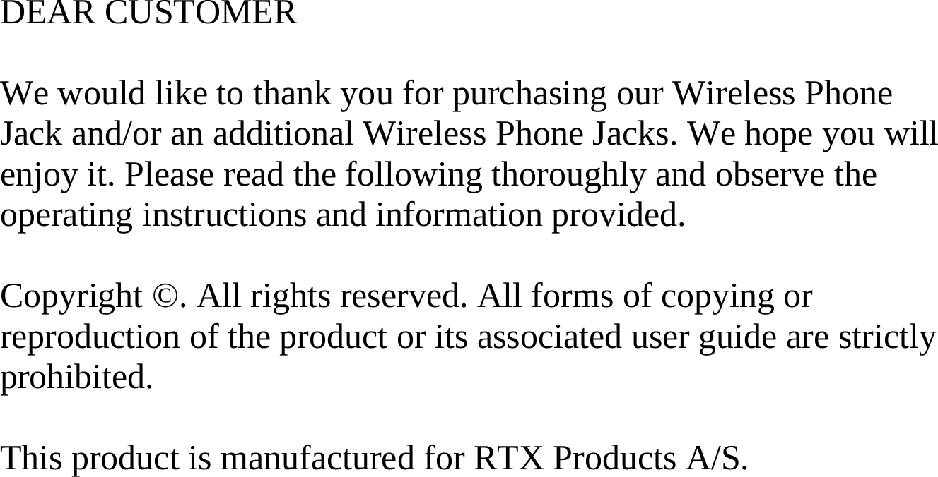 DEAR CUSTOMER  We would like to thank you for purchasing our Wireless Phone Jack and/or an additional Wireless Phone Jacks. We hope you will enjoy it. Please read the following thoroughly and observe the operating instructions and information provided.  Copyright ©. All rights reserved. All forms of copying or reproduction of the product or its associated user guide are strictly prohibited.  This product is manufactured for RTX Products A/S.