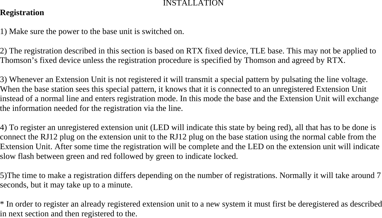 INSTALLATION Registration  1) Make sure the power to the base unit is switched on.  2) The registration described in this section is based on RTX fixed device, TLE base. This may not be applied to Thomson’s fixed device unless the registration procedure is specified by Thomson and agreed by RTX.  3) Whenever an Extension Unit is not registered it will transmit a special pattern by pulsating the line voltage. When the base station sees this special pattern, it knows that it is connected to an unregistered Extension Unit instead of a normal line and enters registration mode. In this mode the base and the Extension Unit will exchange the information needed for the registration via the line.  4) To register an unregistered extension unit (LED will indicate this state by being red), all that has to be done is connect the RJ12 plug on the extension unit to the RJ12 plug on the base station using the normal cable from the Extension Unit. After some time the registration will be complete and the LED on the extension unit will indicate slow flash between green and red followed by green to indicate locked.  5)The time to make a registration differs depending on the number of registrations. Normally it will take around 7 seconds, but it may take up to a minute.  * In order to register an already registered extension unit to a new system it must first be deregistered as described in next section and then registered to the.