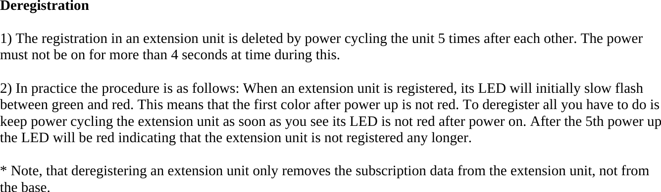 Deregistration  1) The registration in an extension unit is deleted by power cycling the unit 5 times after each other. The power must not be on for more than 4 seconds at time during this.  2) In practice the procedure is as follows: When an extension unit is registered, its LED will initially slow flash between green and red. This means that the first color after power up is not red. To deregister all you have to do is keep power cycling the extension unit as soon as you see its LED is not red after power on. After the 5th power up the LED will be red indicating that the extension unit is not registered any longer.  * Note, that deregistering an extension unit only removes the subscription data from the extension unit, not from the base. 