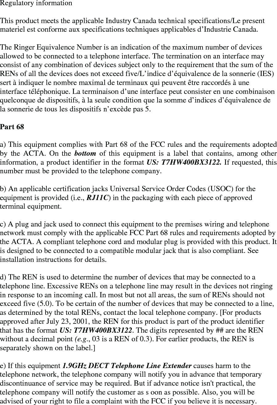 Regulatory information  This product meets the applicable Industry Canada technical specifications/Le present materiel est conforme aux specifications techniques applicables d’Industrie Canada.   The Ringer Equivalence Number is an indication of the maximum number of devices allowed to be connected to a telephone interface. The termination on an interface may consist of any combination of devices subject only to the requirement that the sum of the RENs of all the devices does not exceed five/L’indice d’équivalence de la sonnerie (IES) sert à indiquer le nombre maximal de terminaux qui peuvent être raccordés à une interface téléphonique. La terminaison d’une interface peut consister en une combinaison quelconque de dispositifs, à la seule condition que la somme d’indices d’équivalence de la sonnerie de tous les dispositifs n’excède pas 5.  Part 68  a) This equipment complies with Part 68 of the FCC rules and the requirements adopted by the ACTA. On the bottom  of this equipment is a label that contains, among other information, a product identifier in the format US: T7HW400BX3122. If requested, this number must be provided to the telephone company.   b) An applicable certification jacks Universal Service Order Codes (USOC) for the equipment is provided (i.e., RJ11C) in the packaging with each piece of approved terminal equipment.   c) A plug and jack used to connect this equipment to the premises wiring and telephone network must comply with the applicable FCC Part 68 rules and requirements adopted by the ACTA. A compliant telephone cord and modular plug is provided with this product. It is designed to be connected to a compatible modular jack that is also compliant. See installation instructions for details.   d) The REN is used to determine the number of devices that may be connected to a telephone line. Excessive RENs on a telephone line may result in the devices not ringing in response to an incoming call. In most but not all areas, the sum of RENs should not exceed five (5.0). To be certain of the number of devices that may be connected to a line, as determined by the total RENs, contact the local telephone company. [For products approved after July 23, 2001, the REN for this product is part of the product identifier that has the format US: T7HW400BX3122. The digits represented by ## are the REN without a decimal point (e.g., 03 is a REN of 0.3). For earlier products, the REN is separately shown on the label.]   e) If this equipment 1.9GHz DECT Telephone Line Extender causes harm to the telephone network, the telephone company will notify you in advance that temporary discontinuance of service may be required. But if advance notice isn&apos;t practical, the telephone company will notify the customer as s oon as possible. Also, you will be advised of your right to file a complaint with the FCC if you believe it is necessary.  