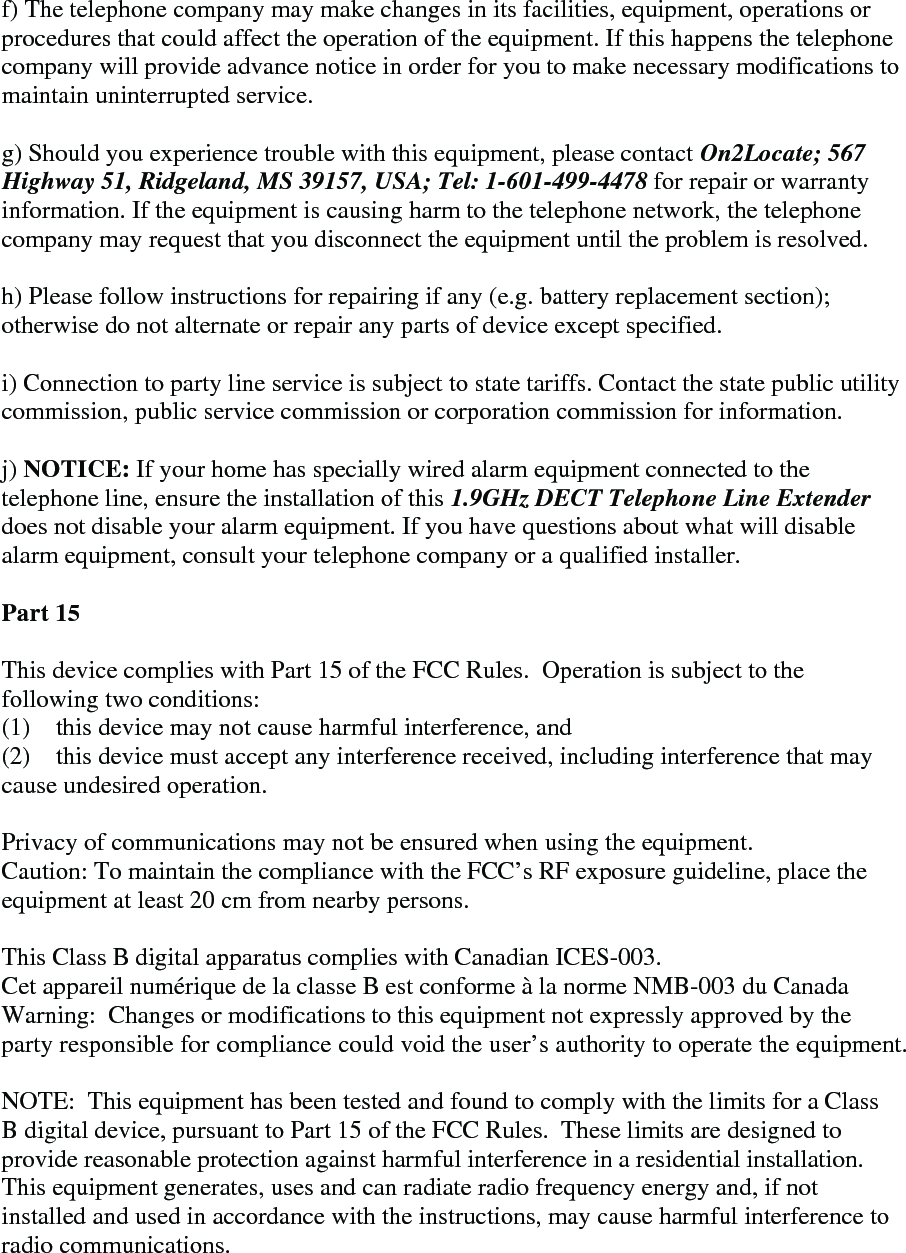  f) The telephone company may make changes in its facilities, equipment, operations or procedures that could affect the operation of the equipment. If this happens the telephone company will provide advance notice in order for you to make necessary modifications to maintain uninterrupted service.   g) Should you experience trouble with this equipment, please contact On2Locate; 567 Highway 51, Ridgeland, MS 39157, USA; Tel: 1-601-499-4478 for repair or warranty information. If the equipment is causing harm to the telephone network, the telephone company may request that you disconnect the equipment until the problem is resolved.   h) Please follow instructions for repairing if any (e.g. battery replacement section); otherwise do not alternate or repair any parts of device except specified.   i) Connection to party line service is subject to state tariffs. Contact the state public utility commission, public service commission or corporation commission for information.   j) NOTICE: If your home has specially wired alarm equipment connected to the telephone line, ensure the installation of this 1.9GHz DECT Telephone Line Extender does not disable your alarm equipment. If you have questions about what will disable alarm equipment, consult your telephone company or a qualified installer.  Part 15  This device complies with Part 15 of the FCC Rules.  Operation is subject to the following two conditions:  (1)    this device may not cause harmful interference, and  (2)    this device must accept any interference received, including interference that may cause undesired operation.  Privacy of communications may not be ensured when using the equipment. Caution: To maintain the compliance with the FCC’s RF exposure guideline, place the equipment at least 20 cm from nearby persons.  This Class B digital apparatus complies with Canadian ICES-003. Cet appareil numérique de la classe B est conforme à la norme NMB-003 du Canada Warning:  Changes or modifications to this equipment not expressly approved by the party responsible for compliance could void the user’s authority to operate the equipment.  NOTE:  This equipment has been tested and found to comply with the limits for a Class B digital device, pursuant to Part 15 of the FCC Rules.  These limits are designed to provide reasonable protection against harmful interference in a residential installation.  This equipment generates, uses and can radiate radio frequency energy and, if not installed and used in accordance with the instructions, may cause harmful interference to radio communications.  