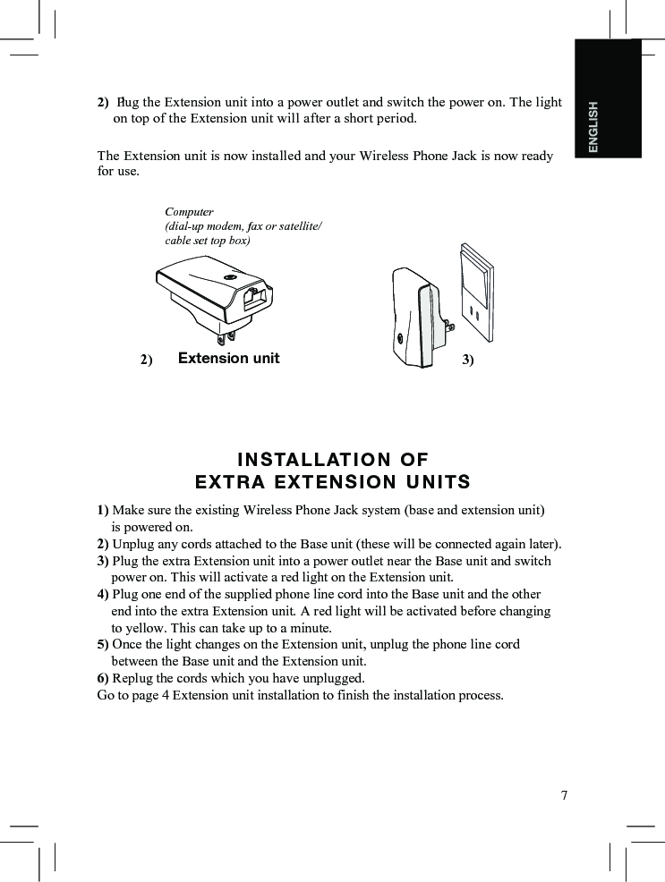 72) Plug the Extension unit into a power outlet and switch the power on. The light on top of the Extension unit will after a short period.The Extension unit is now installed and your Wireless Phone Jack is now ready for use.INSTALLATION  OF   EXTRA EXTENSION UNITS1) Make sure the existing Wireless Phone Jack system (base and extension unit)    is powered on.2) Unplug any cords attached to the Base unit (these will be connected again later).3) Plug the extra Extension unit into a power outlet near the Base unit and switch    power on. This will activate a red light on the Extension unit.4) Plug one end of the supplied phone line cord into the Base unit and the other    end into the extra Extension unit. A red light will be activated before changing     to yellow. This can take up to a minute.5) Once the light changes on the Extension unit, unplug the phone line cord    between the Base unit and the Extension unit.6) Replug the cords which you have unplugged.Go to page 4 Extension unit installation to finish the installation process.    Computer(dial-up modem, fax or satellite/cable set top box)Extension unit 3)2)     