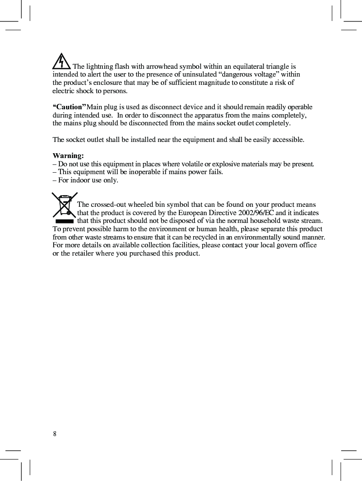            The lightning flash with arrowhead symbol within an equilateral triangle is intended to alert the user to the presence of uninsulated “dangerous voltage” within the product’s enclosure that may be of sufficient magnitude to constitute a risk of electric shock to persons.“Caution”  Main plug is used as disconnect device and it should remain readily operable during intended use.  In order to disconnect the apparatus from the mains completely, the mains plug should be disconnected from the mains socket outlet completely.The socket outlet shall be installed near the equipment and shall be easily accessible.Warning: – Do not use this equipment in places where volatile or explosive materials may be present.– This equipment will be inoperable if mains power fails.– For indoor use only.             The crossed-out wheeled bin symbol that can be found on your product means              that the product is covered by the European Directive 2002/96/EC and it indicates              that this product should not be disposed of via the normal household waste stream.To prevent possible harm to the environment or human health, please separate this product from other waste streams to ensure that it can be recycled in an environmentally sound manner.For more details on available collection facilities, please contact your local govern office or the retailer where you purchased this product.8