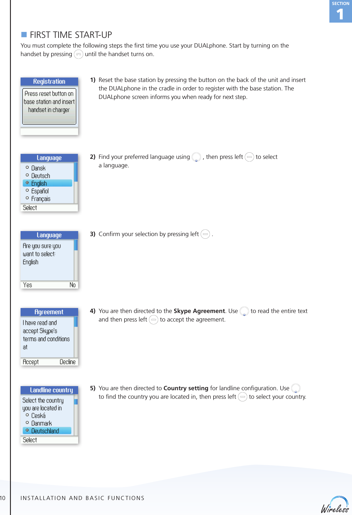 10english1Sectionn FIRST TIME START-UPYou must complete the following steps the ﬁrst time you use your DUALphone. Start by turning on the handset by pressing   until the handset turns on.1)  Reset the base station by pressing the button on the back of the unit and insert the DUALphone in the cradle in order to register with the base station. The DUALphone screen informs you when ready for next step. 2)  Find your preferred language using   , then press left   to select   a language. 3)  Conﬁrm your selection by pressing left   .  4)  You are then directed to the Skype Agreement. Use   to read the entire text and then press left   to accept the agreement.5)  You are then directed to Country setting for landline conﬁguration. Use    to ﬁnd the country you are located in, then press left   to select your country.  INSTALLATION AND BASIC FUNCTIONS