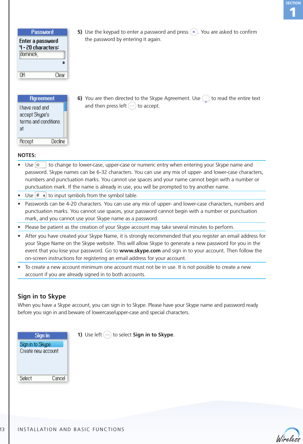 13english1Section5)  Use the keypad to enter a password and press  . You are asked to conﬁrm the password by entering it again.6)  You are then directed to the Skype Agreement. Use   to read the entire text and then press left   to accept.NOTES:• Use to change to lower-case, upper-case or numeric entry when entering your Skype name and password. Skype names can be 6-32 characters. You can use any mix of upper- and lower-case characters, numbers and punctuation marks. You cannot use spaces and your name cannot begin with a number or punctuation mark. If the name is already in use, you will be prompted to try another name.• Use  to input symbols from the symbol table.• Passwordscanbe4-20characters.Youcanuseanymixofupper-andlower-casecharacters,numbersandpunctuation marks. You cannot use spaces, your password cannot begin with a number or punctuation mark, and you cannot use your Skype name as a password.• PleasebepatientasthecreationofyourSkypeaccountmaytakeseveralminutestoperform.• After you have created your Skype Name, it is strongly recommended that you register an email address for your Skype Name on the Skype website. This will allow Skype to generate a new password for you in the event that you lose your password. Go to www.skype.com and sign in to your account. Then follow the on-screen instructions for registering an email address for your account.• To create a new account minimum one account must not be in use. It is not possible to create a new account if you are already signed in to both accounts.Sign in to SkypeWhen you have a Skype account, you can sign in to Skype. Please have your Skype name and password ready before you sign in and beware of lowercase/upper-case and special characters.1) Use left   to select Sign in to Skype.INSTALLATION AND BASIC FUNCTIONS