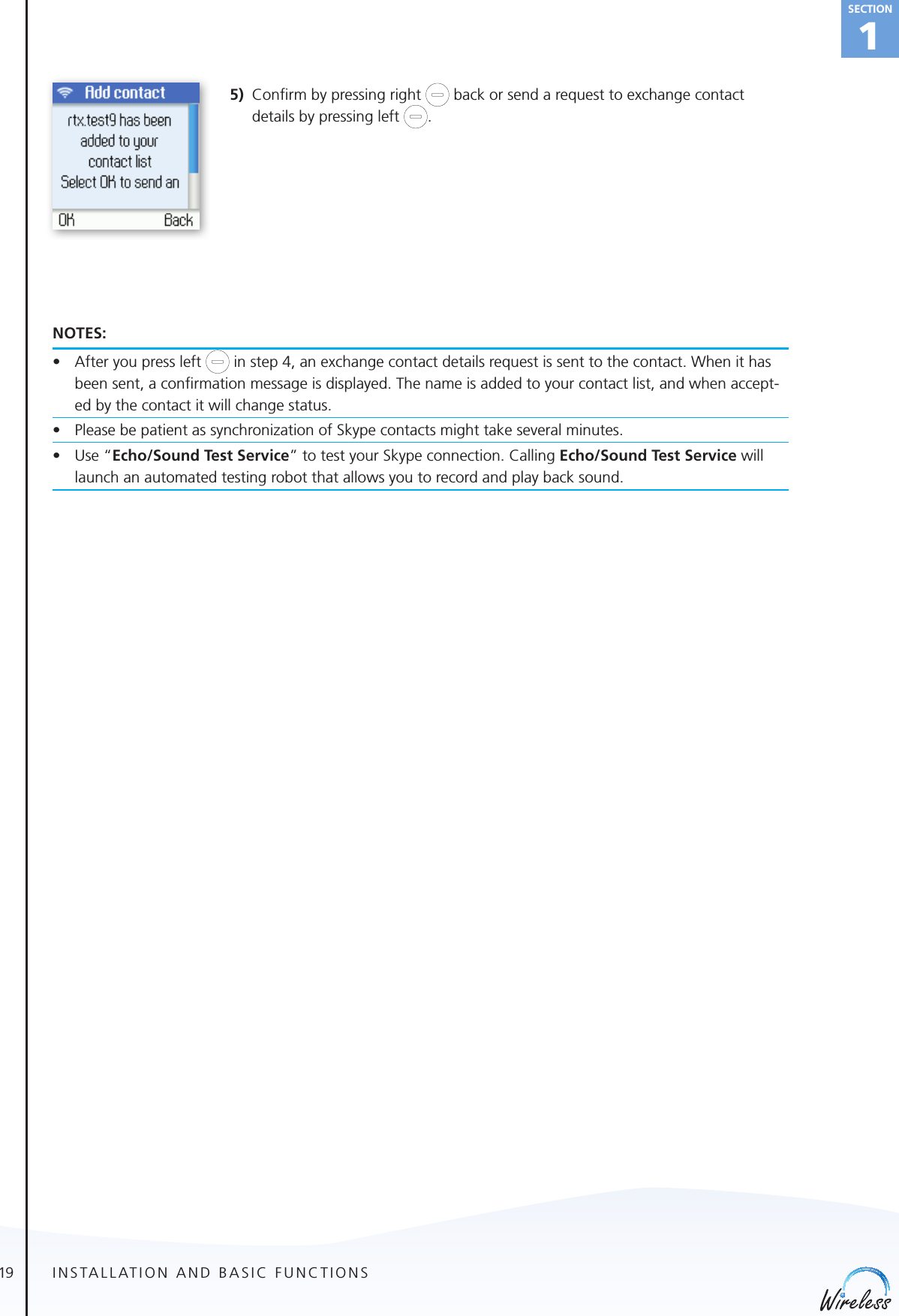 19english1Section5)  Conﬁrm by pressing right   back or send a request to exchange contact details by pressing left  .NOTES:• Afteryoupressleft   in step 4, an exchange contact details request is sent to the contact. When it has been sent, a conﬁrmation message is displayed. The name is added to your contact list, and when accept-ed by the contact it will change status.• PleasebepatientassynchronizationofSkypecontactsmighttakeseveralminutes.• Use“Echo/Sound Test Service” to test your Skype connection. Calling Echo/Sound Test Service will launch an automated testing robot that allows you to record and play back sound.INSTALLATION AND BASIC FUNCTIONS