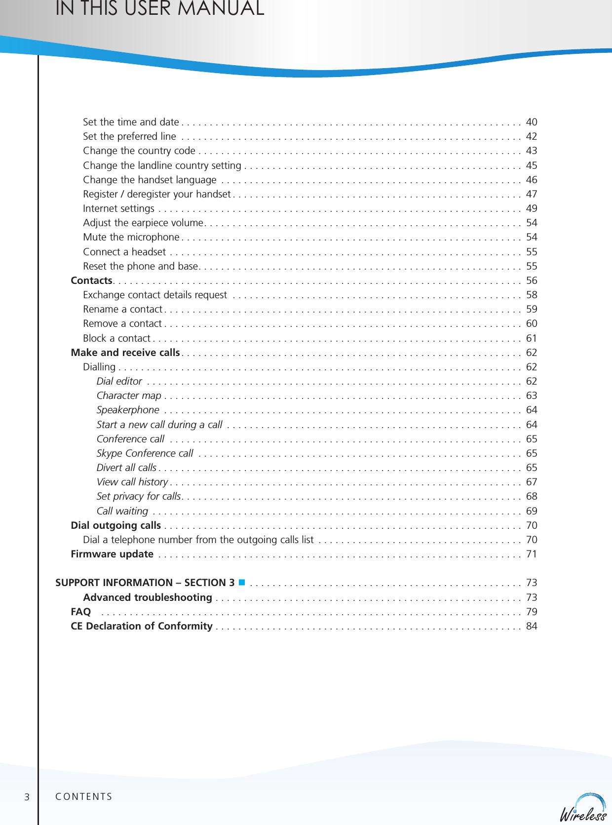 3english    Set the time and date ............................................................ 40    Set the preferred line  ............................................................ 42    Change the country code ......................................................... 43    Change the landline country setting ................................................. 45    Change the handset language  ..................................................... 46    Register / deregister your handset ................................................... 47    Internet settings ................................................................ 49    Adjust the earpiece volume ........................................................ 54    Mute the microphone ............................................................ 54    Connect a headset .............................................................. 55    Reset the phone and base ......................................................... 55 Contacts ........................................................................ 56    Exchange contact details request  ................................................... 58     Rename a contact ............................................................... 59    Remove a contact ............................................................... 60    Block a contact ................................................................. 61  Make and receive calls ............................................................ 62   Dialling ....................................................................... 62    Dial editor  .................................................................. 62    Character map ............................................................... 63    Speakerphone  ............................................................... 64    Start a new call during a call  .................................................... 64    Conference call  .............................................................. 65    Skype Conference call  ......................................................... 65    Divert all calls ................................................................ 65    View call history .............................................................. 67    Set privacy for calls ............................................................ 68    Call waiting  ................................................................. 69 Dial outgoing calls ............................................................... 70    Dial a telephone number from the outgoing calls list  .................................... 70  Firmware update  ................................................................ 71SUPPORT INFORMATION – SECTION 3 n ................................................ 73     Advanced troubleshooting ...................................................... 73 FAQ  .......................................................................... 79 CE Declaration of Conformity ...................................................... 84CONTENTSIn thIs user manual