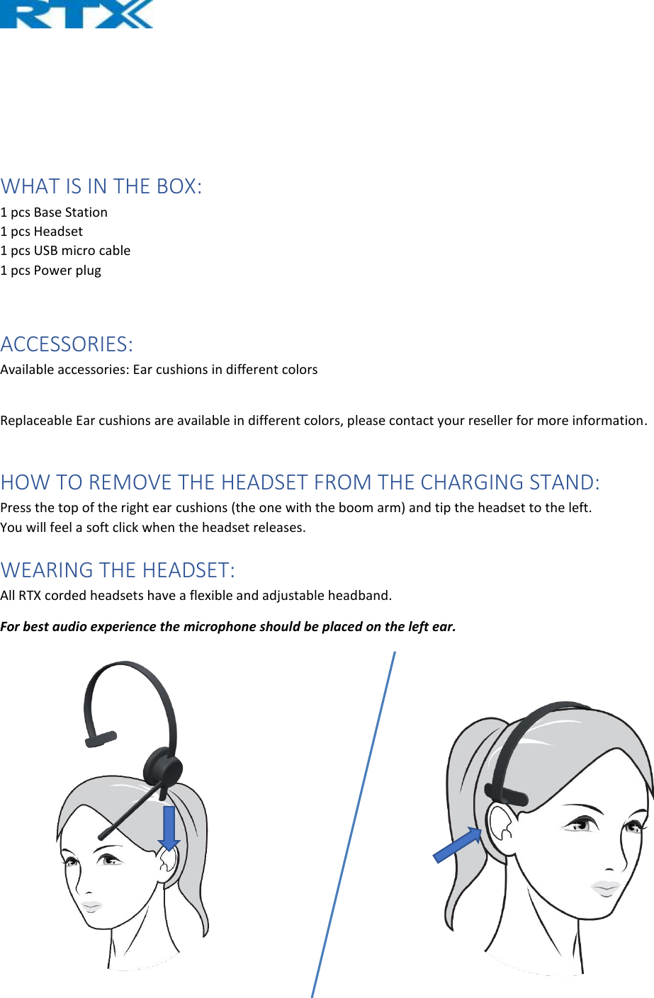     WHAT IS IN THE BOX: 1 pcs Base Station 1 pcs Headset 1 pcs USB micro cable 1 pcs Power plug  ACCESSORIES: Available accessories: Ear cushions in different colors  Replaceable Ear cushions are available in different colors, please contact your reseller for more information.  HOW TO REMOVE THE HEADSET FROM THE CHARGING STAND: Press the top of the right ear cushions (the one with the boom arm) and tip the headset to the left. You will feel a soft click when the headset releases. WEARING THE HEADSET: All RTX corded headsets have a flexible and adjustable headband. For best audio experience the microphone should be placed on the left ear.     