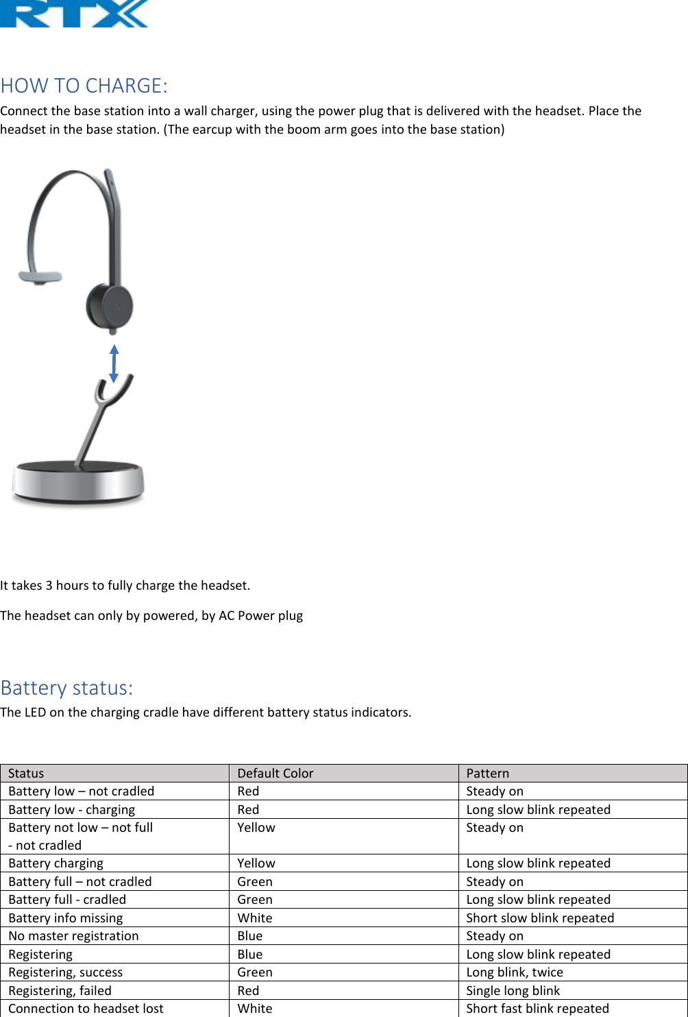   HOW TO CHARGE: Connect the base station into a wall charger, using the power plug that is delivered with the headset. Place the headset in the base station. (The earcup with the boom arm goes into the base station)      It takes 3 hours to fully charge the headset.  The headset can only by powered, by AC Power plug   Battery status: The LED on the charging cradle have different battery status indicators.  Status  Default Color  Pattern Battery low – not cradled  Red  Steady on Battery low - charging  Red  Long slow blink repeated Battery not low – not full  - not cradled Yellow  Steady on Battery charging  Yellow  Long slow blink repeated Battery full – not cradled  Green   Steady on Battery full - cradled  Green  Long slow blink repeated Battery info missing  White  Short slow blink repeated No master registration  Blue  Steady on Registering  Blue  Long slow blink repeated Registering, success  Green  Long blink, twice Registering, failed  Red  Single long blink Connection to headset lost  White  Short fast blink repeated 