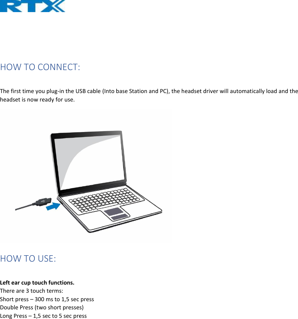     HOW TO CONNECT:  The first time you plug-in the USB cable (Into base Station and PC), the headset driver will automatically load and the headset is now ready for use.  HOW TO USE:  Left ear cup touch functions. There are 3 touch terms: Short press – 300 ms to 1,5 sec press Double Press (two short presses) Long Press – 1,5 sec to 5 sec press   