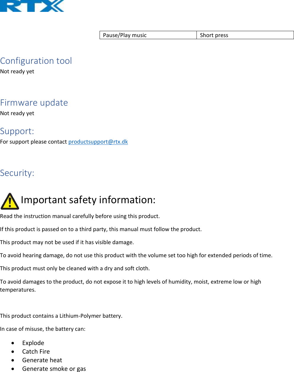   Pause/Play music  Short press   Configuration tool Not ready yet  Firmware update Not ready yet Support: For support please contact productsupport@rtx.dk  Security:                 Important safety information: Read the instruction manual carefully before using this product. If this product is passed on to a third party, this manual must follow the product. This product may not be used if it has visible damage. To avoid hearing damage, do not use this product with the volume set too high for extended periods of time. This product must only be cleaned with a dry and soft cloth. To avoid damages to the product, do not expose it to high levels of humidity, moist, extreme low or high temperatures.  This product contains a Lithium-Polymer battery. In case of misuse, the battery can: • Explode • Catch Fire • Generate heat • Generate smoke or gas   