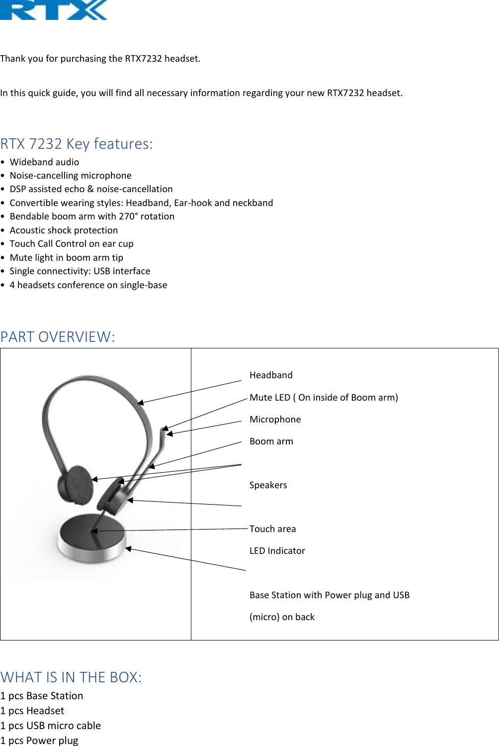   Thank you for purchasing the RTX7232 headset.   In this quick guide, you will find all necessary information regarding your new RTX7232 headset.   RTX 7232 Key features: •  Wideband audio  •  Noise-cancelling microphone  •  DSP assisted echo &amp; noise-cancellation  •  Convertible wearing styles: Headband, Ear-hook and neckband  •  Bendable boom arm with 270° rotation  •  Acoustic shock protection  •  Touch Call Control on ear cup  •  Mute light in boom arm tip  •  Single connectivity: USB interface  •  4 headsets conference on single-base  PART OVERVIEW:    WHAT IS IN THE BOX: 1 pcs Base Station 1 pcs Headset 1 pcs USB micro cable 1 pcs Power plug Headband Mute LED ( On inside of Boom arm) Microphone Boom arm  Speakers  Touch area LED Indicator  Base Station with Power plug and USB  (micro) on back 