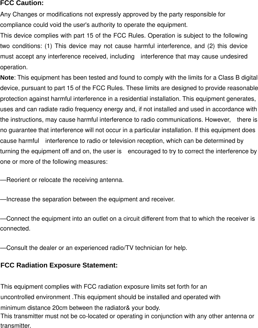  FCC Caution: Any Changes or modifications not expressly approved by the party responsible for compliance could void the user&apos;s authority to operate the equipment.   This device complies with part 15 of the FCC Rules. Operation is subject to the following two conditions: (1) This device may not cause harmful interference, and (2) this device must accept any interference received, including    interference that may cause undesired operation.  Note: This equipment has been tested and found to comply with the limits for a Class B digital device, pursuant to part 15 of the FCC Rules. These limits are designed to provide reasonable protection against harmful interference in a residential installation. This equipment generates, uses and can radiate radio frequency energy and, if not installed and used in accordance with the instructions, may cause harmful interference to radio communications. However,    there is no guarantee that interference will not occur in a particular installation. If this equipment does cause harmful    interference to radio or television reception, which can be determined by turning the equipment off and on, the user is    encouraged to try to correct the interference by one or more of the following measures:      —Reorient or relocate the receiving antenna.      —Increase the separation between the equipment and receiver.      —Connect the equipment into an outlet on a circuit different from that to which the receiver is connected.    —Consult the dealer or an experienced radio/TV technician for help.        FCC Radiation Exposure Statement:      This equipment complies with FCC radiation exposure limits set forth for an uncontrolled environment .This equipment should be installed and operated with minimum distance 20cm between the radiator&amp; your body.     This transmitter must not be co-located or operating in conjunction with any other antenna or transmitter.   