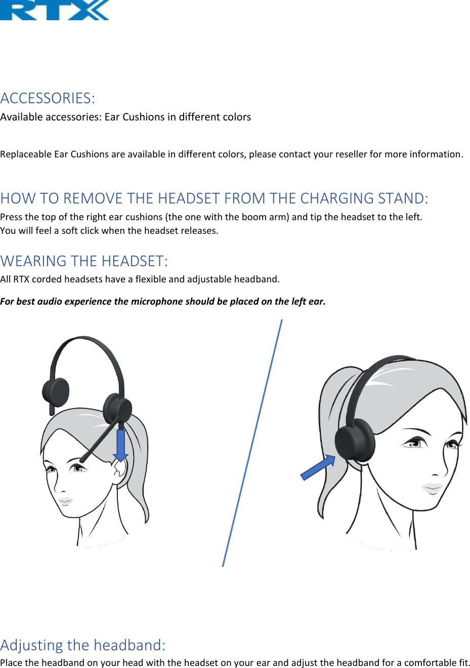    ACCESSORIES: Available accessories: Ear Cushions in different colors  Replaceable Ear Cushions are available in different colors, please contact your reseller for more information.  HOW TO REMOVE THE HEADSET FROM THE CHARGING STAND: Press the top of the right ear cushions (the one with the boom arm) and tip the headset to the left. You will feel a soft click when the headset releases. WEARING THE HEADSET: All RTX corded headsets have a flexible and adjustable headband. For best audio experience the microphone should be placed on the left ear.      Adjusting the headband: Place the headband on your head with the headset on your ear and adjust the headband for a comfortable fit. 