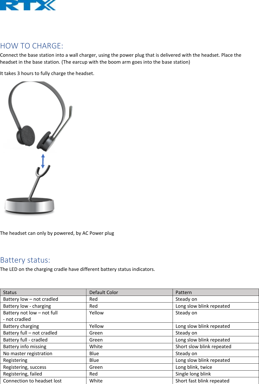    HOW TO CHARGE: Connect the base station into a wall charger, using the power plug that is delivered with the headset. Place the headset in the base station. (The earcup with the boom arm goes into the base station) It takes 3 hours to fully charge the headset.      The headset can only by powered, by AC Power plug   Battery status: The LED on the charging cradle have different battery status indicators.  Status  Default Color  Pattern Battery low – not cradled  Red  Steady on Battery low - charging  Red  Long slow blink repeated Battery not low – not full  - not cradled Yellow  Steady on Battery charging  Yellow  Long slow blink repeated Battery full – not cradled  Green   Steady on Battery full - cradled  Green  Long slow blink repeated Battery info missing  White  Short slow blink repeated No master registration  Blue  Steady on Registering  Blue  Long slow blink repeated Registering, success  Green  Long blink, twice Registering, failed  Red  Single long blink Connection to headset lost  White  Short fast blink repeated 