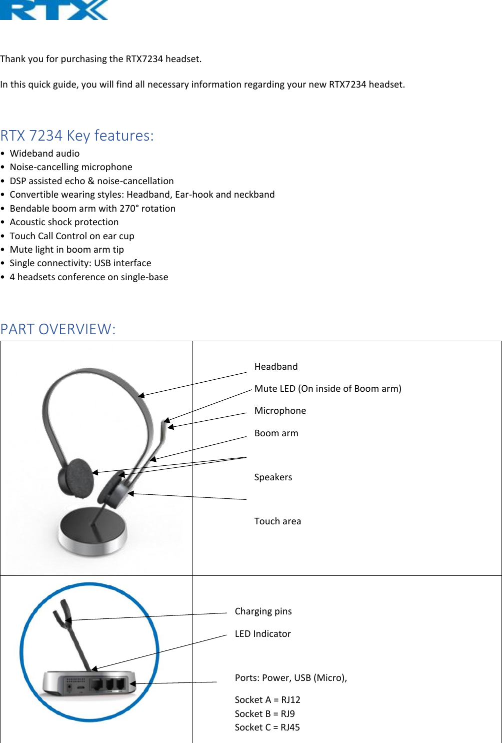   Thank you for purchasing the RTX7234 headset.   In this quick guide, you will find all necessary information regarding your new RTX7234 headset.   RTX 7234 Key features: •  Wideband audio  •  Noise-cancelling microphone  •  DSP assisted echo &amp; noise-cancellation  •  Convertible wearing styles: Headband, Ear-hook and neckband  •  Bendable boom arm with 270° rotation  •  Acoustic shock protection  •  Touch Call Control on ear cup  •  Mute light in boom arm tip  •  Single connectivity: USB interface  •  4 headsets conference on single-base  PART OVERVIEW:     Charging pins LED Indicator  Ports: Power, USB (Micro),  Socket A = RJ12  Socket B = RJ9 Socket C = RJ45 Headband Mute LED (On inside of Boom arm) Microphone Boom arm  Speakers  Touch area 