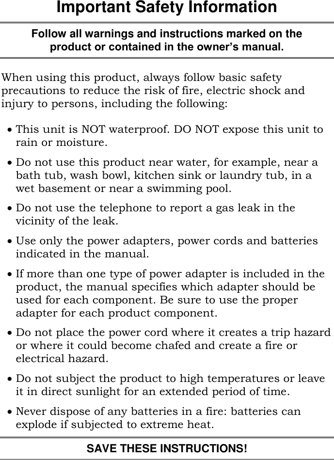 Important Safety InformationFollow all warnings and instructions marked on theproduct or contained in the owner’s manual.When using this product, always follow basic safetyprecautions to reduce the risk of fire, electric shock andinjury to persons, including the following:This unit is NOT waterproof. DO NOT expose this unit torain or moisture.Do not use this product near water, for example, near abath tub, wash bowl, kitchen sink or laundry tub, in awet basement or near a swimming pool.Do not use the telephone to report a gas leak in thevicinity of the leak.Use only the power adapters, power cords and batteriesindicated in the manual.If more than one type of power adapter is included in theproduct, the manual specifies which adapter should beused for each component. Be sure to use the properadapter for each product component.Do not place the power cord where it creates a trip hazardor where it could become chafed and create a fire orelectrical hazard.Do not subject the product to high temperatures or leaveit in direct sunlight for an extended period of time.Never dispose of any batteries in a fire: batteries canexplode if subjected to extreme heat.SAVE THESE INSTRUCTIONS!