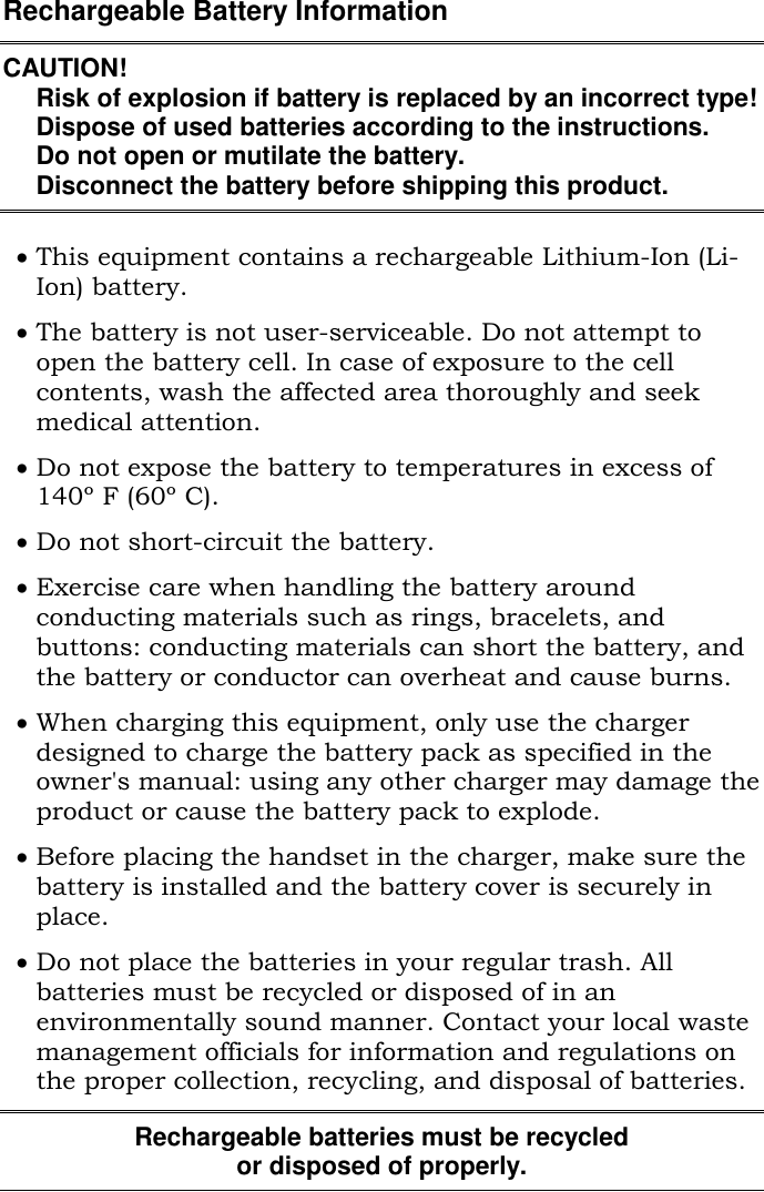 Rechargeable Battery InformationCAUTION!Risk of explosion if battery is replaced by an incorrect type!Dispose of used batteries according to the instructions.Do not open or mutilate the battery.Disconnect the battery before shipping this product.This equipment contains a rechargeable Lithium-Ion (Li-Ion) battery.The battery is not user-serviceable. Do not attempt toopen the battery cell. In case of exposure to the cellcontents, wash the affected area thoroughly and seekmedical attention.Do not expose the battery to temperatures in excess of140º F (60º C).Do not short-circuit the battery.Exercise care when handling the battery aroundconducting materials such as rings, bracelets, andbuttons: conducting materials can short the battery, andthe battery or conductor can overheat and cause burns.When charging this equipment, only use the chargerdesigned to charge the battery pack as specified in theowner&apos;s manual: using any other charger may damage theproduct or cause the battery pack to explode.Before placing the handset in the charger, make sure thebattery is installed and the battery cover is securely inplace.Do not place the batteries in your regular trash. Allbatteries must be recycled or disposed of in anenvironmentally sound manner. Contact your local wastemanagement officials for information and regulations onthe proper collection, recycling, and disposal of batteries.Rechargeable batteries must be recycledor disposed of properly.