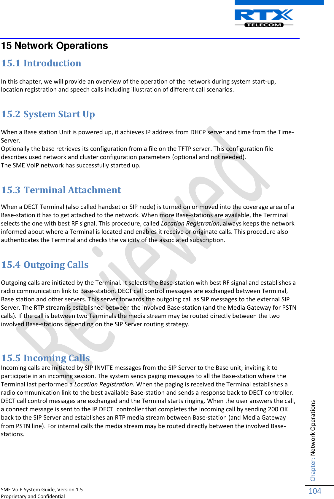    SME VoIP System Guide, Version 1.5                                                                                                                                                          Proprietary and Confidential    Chapter: Network Operations 104  15 Network Operations 15.1 Introduction  In this chapter, we will provide an overview of the operation of the network during system start-up, location registration and speech calls including illustration of different call scenarios.  15.2 System Start Up  When a Base station Unit is powered up, it achieves IP address from DHCP server and time from the Time-Server.  Optionally the base retrieves its configuration from a file on the TFTP server. This configuration file describes used network and cluster configuration parameters (optional and not needed).  The SME VoIP network has successfully started up.   15.3 Terminal Attachment  When a DECT Terminal (also called handset or SIP node) is turned on or moved into the coverage area of a Base-station it has to get attached to the network. When more Base-stations are available, the Terminal selects the one with best RF signal. This procedure, called Location Registration, always keeps the network informed about where a Terminal is located and enables it receive or originate calls. This procedure also authenticates the Terminal and checks the validity of the associated subscription.    15.4 Outgoing Calls  Outgoing calls are initiated by the Terminal. It selects the Base-station with best RF signal and establishes a radio communication link to Base-station. DECT call control messages are exchanged between Terminal, Base station and other servers. This server forwards the outgoing call as SIP messages to the external SIP Server. The RTP stream is established between the involved Base-station (and the Media Gateway for PSTN calls). If the call is between two Terminals the media stream may be routed directly between the two involved Base-stations depending on the SIP Server routing strategy.   15.5 Incoming Calls Incoming calls are initiated by SIP INVITE messages from the SIP Server to the Base unit; inviting it to participate in an incoming session. The system sends paging messages to all the Base-station where the Terminal last performed a Location Registration. When the paging is received the Terminal establishes a radio communication link to the best available Base-station and sends a response back to DECT controller. DECT call control messages are exchanged and the Terminal starts ringing. When the user answers the call, a connect message is sent to the IP DECT  controller that completes the incoming call by sending 200 OK back to the SIP Server and establishes an RTP media stream between Base-station (and Media Gateway from PSTN line). For internal calls the media stream may be routed directly between the involved Base-stations.  