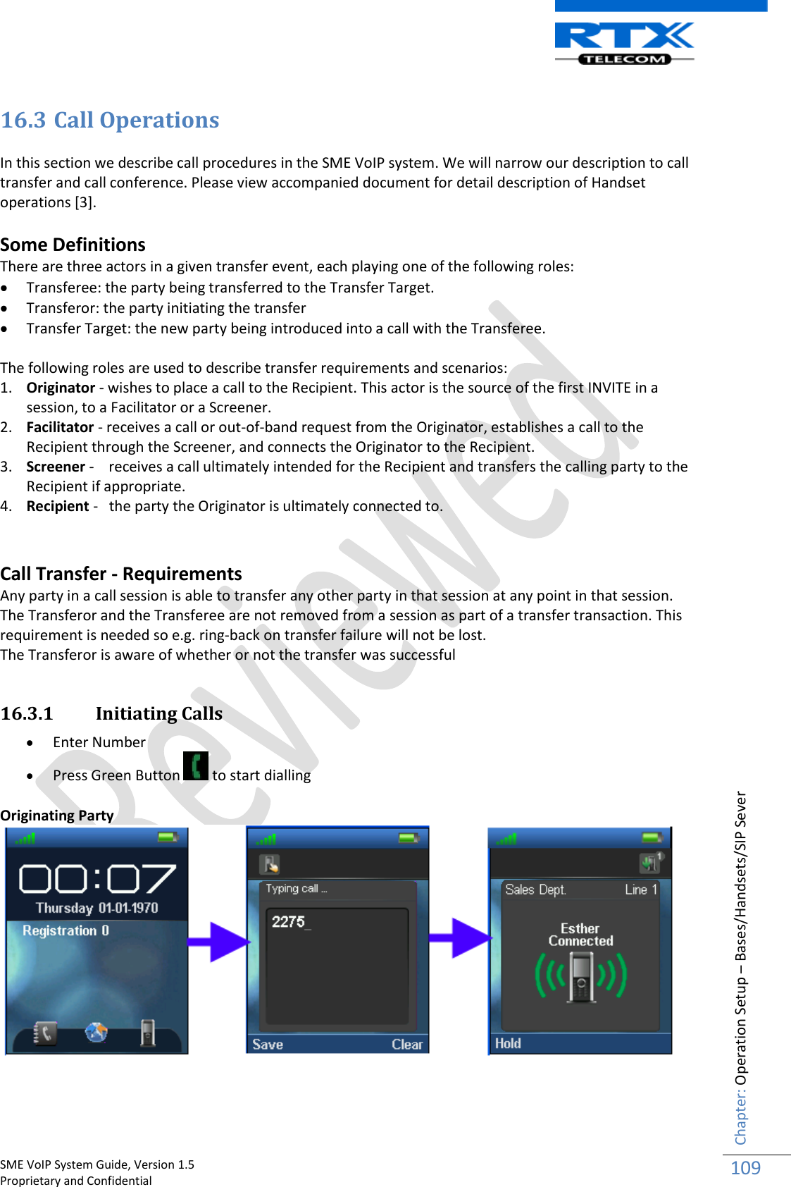    SME VoIP System Guide, Version 1.5                                                                                                                                                          Proprietary and Confidential    Chapter: Operation Setup – Bases/Handsets/SIP Sever 109  16.3 Call Operations   In this section we describe call procedures in the SME VoIP system. We will narrow our description to call transfer and call conference. Please view accompanied document for detail description of Handset operations [3].  Some Definitions There are three actors in a given transfer event, each playing one of the following roles:  Transferee: the party being transferred to the Transfer Target.  Transferor: the party initiating the transfer  Transfer Target: the new party being introduced into a call with the Transferee.  The following roles are used to describe transfer requirements and scenarios: 1. Originator - wishes to place a call to the Recipient. This actor is the source of the first INVITE in a session, to a Facilitator or a Screener. 2. Facilitator - receives a call or out-of-band request from the Originator, establishes a call to the Recipient through the Screener, and connects the Originator to the Recipient. 3. Screener -    receives a call ultimately intended for the Recipient and transfers the calling party to the Recipient if appropriate. 4. Recipient -   the party the Originator is ultimately connected to.   Call Transfer - Requirements Any party in a call session is able to transfer any other party in that session at any point in that session. The Transferor and the Transferee are not removed from a session as part of a transfer transaction. This requirement is needed so e.g. ring-back on transfer failure will not be lost. The Transferor is aware of whether or not the transfer was successful  16.3.1 Initiating Calls   Enter Number   Press Green Button   to start dialling  Originating Party   