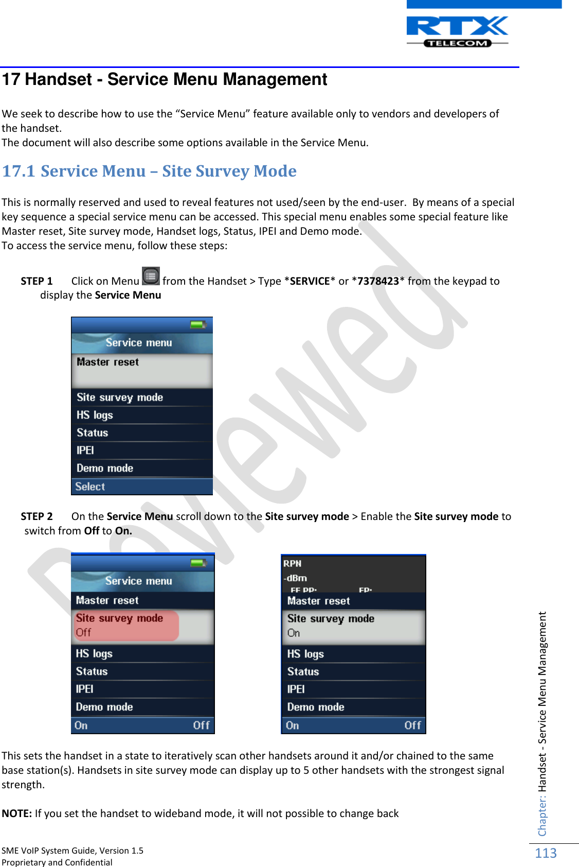    SME VoIP System Guide, Version 1.5                                                                                                                                                          Proprietary and Confidential    Chapter: Handset - Service Menu Management 113  17 Handset - Service Menu Management  We seek to describe how to use the “Service Menu” feature available only to vendors and developers of the handset.  The document will also describe some options available in the Service Menu. 17.1 Service Menu – Site Survey Mode  This is normally reserved and used to reveal features not used/seen by the end-user.  By means of a special key sequence a special service menu can be accessed. This special menu enables some special feature like Master reset, Site survey mode, Handset logs, Status, IPEI and Demo mode. To access the service menu, follow these steps:  STEP 1 Click on Menu   from the Handset &gt; Type *SERVICE* or *7378423* from the keypad to display the Service Menu     STEP 2 On the Service Menu scroll down to the Site survey mode &gt; Enable the Site survey mode to switch from Off to On.              This sets the handset in a state to iteratively scan other handsets around it and/or chained to the same base station(s). Handsets in site survey mode can display up to 5 other handsets with the strongest signal strength.  NOTE: If you set the handset to wideband mode, it will not possible to change back 