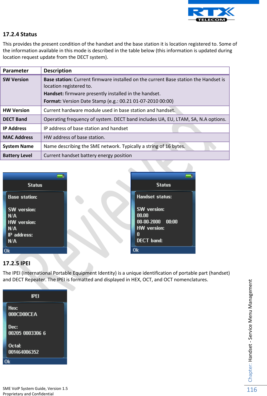    SME VoIP System Guide, Version 1.5                                                                                                                                                          Proprietary and Confidential    Chapter: Handset - Service Menu Management 116  17.2.4 Status This provides the present condition of the handset and the base station it is location registered to. Some of the information available in this mode is described in the table below (this information is updated during location request update from the DECT system).   Parameter Description SW Version Base station: Current firmware installed on the current Base station the Handset is location registered to. Handset: firmware presently installed in the handset. Format: Version Date Stamp (e.g.: 00.21 01-07-2010 00:00) HW Version Current hardware module used in base station and handset. DECT Band Operating frequency of system. DECT band includes UA, EU, LTAM, SA, N.A options.  IP Address IP address of base station and handset MAC Address HW address of base station. System Name Name describing the SME network. Typically a string of 16 bytes. Battery Level Current handset battery energy position         17.2.5 IPEI The IPEI (International Portable Equipment Identity) is a unique identification of portable part (handset) and DECT Repeater. The IPEI is formatted and displayed in HEX, OCT, and OCT nomenclatures.      