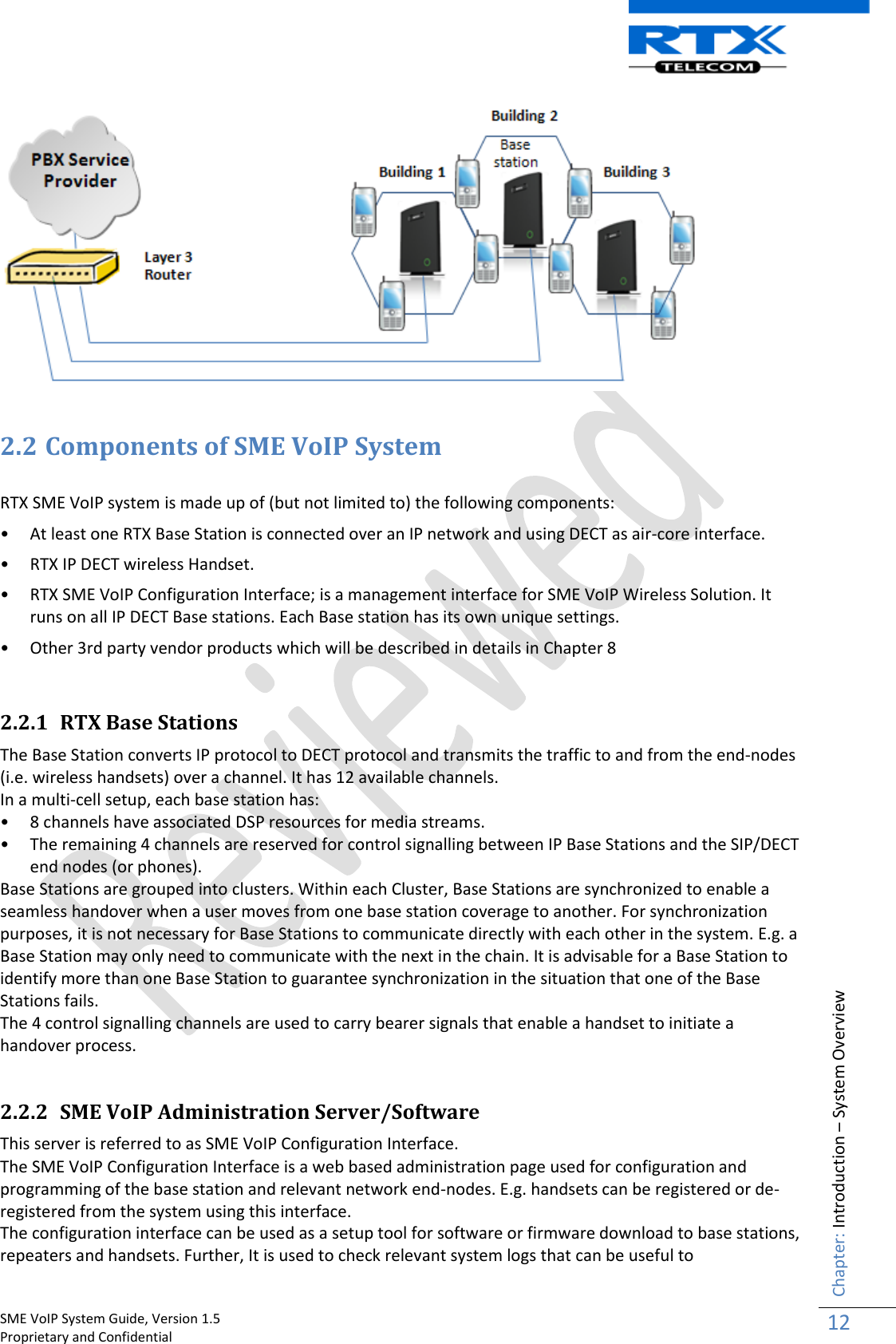    SME VoIP System Guide, Version 1.5                                                                                                                                                          Proprietary and Confidential    Chapter: Introduction – System Overview 12    2.2 Components of SME VoIP System  RTX SME VoIP system is made up of (but not limited to) the following components: • At least one RTX Base Station is connected over an IP network and using DECT as air-core interface. • RTX IP DECT wireless Handset. • RTX SME VoIP Configuration Interface; is a management interface for SME VoIP Wireless Solution. It runs on all IP DECT Base stations. Each Base station has its own unique settings.  • Other 3rd party vendor products which will be described in details in Chapter 8   2.2.1 RTX Base Stations The Base Station converts IP protocol to DECT protocol and transmits the traffic to and from the end-nodes (i.e. wireless handsets) over a channel. It has 12 available channels.  In a multi-cell setup, each base station has: • 8 channels have associated DSP resources for media streams. • The remaining 4 channels are reserved for control signalling between IP Base Stations and the SIP/DECT end nodes (or phones). Base Stations are grouped into clusters. Within each Cluster, Base Stations are synchronized to enable a seamless handover when a user moves from one base station coverage to another. For synchronization purposes, it is not necessary for Base Stations to communicate directly with each other in the system. E.g. a Base Station may only need to communicate with the next in the chain. It is advisable for a Base Station to identify more than one Base Station to guarantee synchronization in the situation that one of the Base Stations fails. The 4 control signalling channels are used to carry bearer signals that enable a handset to initiate a handover process.  2.2.2 SME VoIP Administration Server/Software This server is referred to as SME VoIP Configuration Interface. The SME VoIP Configuration Interface is a web based administration page used for configuration and programming of the base station and relevant network end-nodes. E.g. handsets can be registered or de-registered from the system using this interface.  The configuration interface can be used as a setup tool for software or firmware download to base stations, repeaters and handsets. Further, It is used to check relevant system logs that can be useful to 