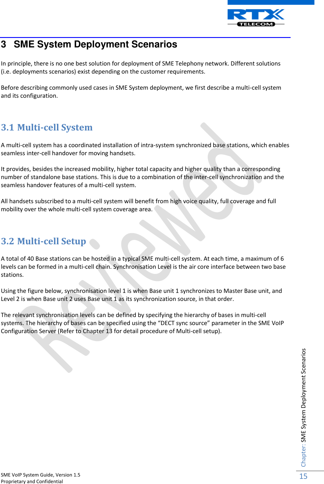    SME VoIP System Guide, Version 1.5                                                                                                                                                          Proprietary and Confidential    Chapter: SME System Deployment Scenarios 15  3  SME System Deployment Scenarios  In principle, there is no one best solution for deployment of SME Telephony network. Different solutions (i.e. deployments scenarios) exist depending on the customer requirements.   Before describing commonly used cases in SME System deployment, we first describe a multi-cell system and its configuration.   3.1 Multi-cell System  A multi-cell system has a coordinated installation of intra-system synchronized base stations, which enables seamless inter-cell handover for moving handsets.  It provides, besides the increased mobility, higher total capacity and higher quality than a corresponding number of standalone base stations. This is due to a combination of the inter-cell synchronization and the seamless handover features of a multi-cell system.  All handsets subscribed to a multi-cell system will benefit from high voice quality, full coverage and full mobility over the whole multi-cell system coverage area.   3.2 Multi-cell Setup  A total of 40 Base stations can be hosted in a typical SME multi-cell system. At each time, a maximum of 6 levels can be formed in a multi-cell chain. Synchronisation Level is the air core interface between two base stations.  Using the figure below, synchronisation level 1 is when Base unit 1 synchronizes to Master Base unit, and Level 2 is when Base unit 2 uses Base unit 1 as its synchronization source, in that order.   The relevant synchronisation levels can be defined by specifying the hierarchy of bases in multi-cell systems. The hierarchy of bases can be specified using the “DECT sync source” parameter in the SME VoIP Configuration Server (Refer to Chapter 13 for detail procedure of Multi-cell setup). 