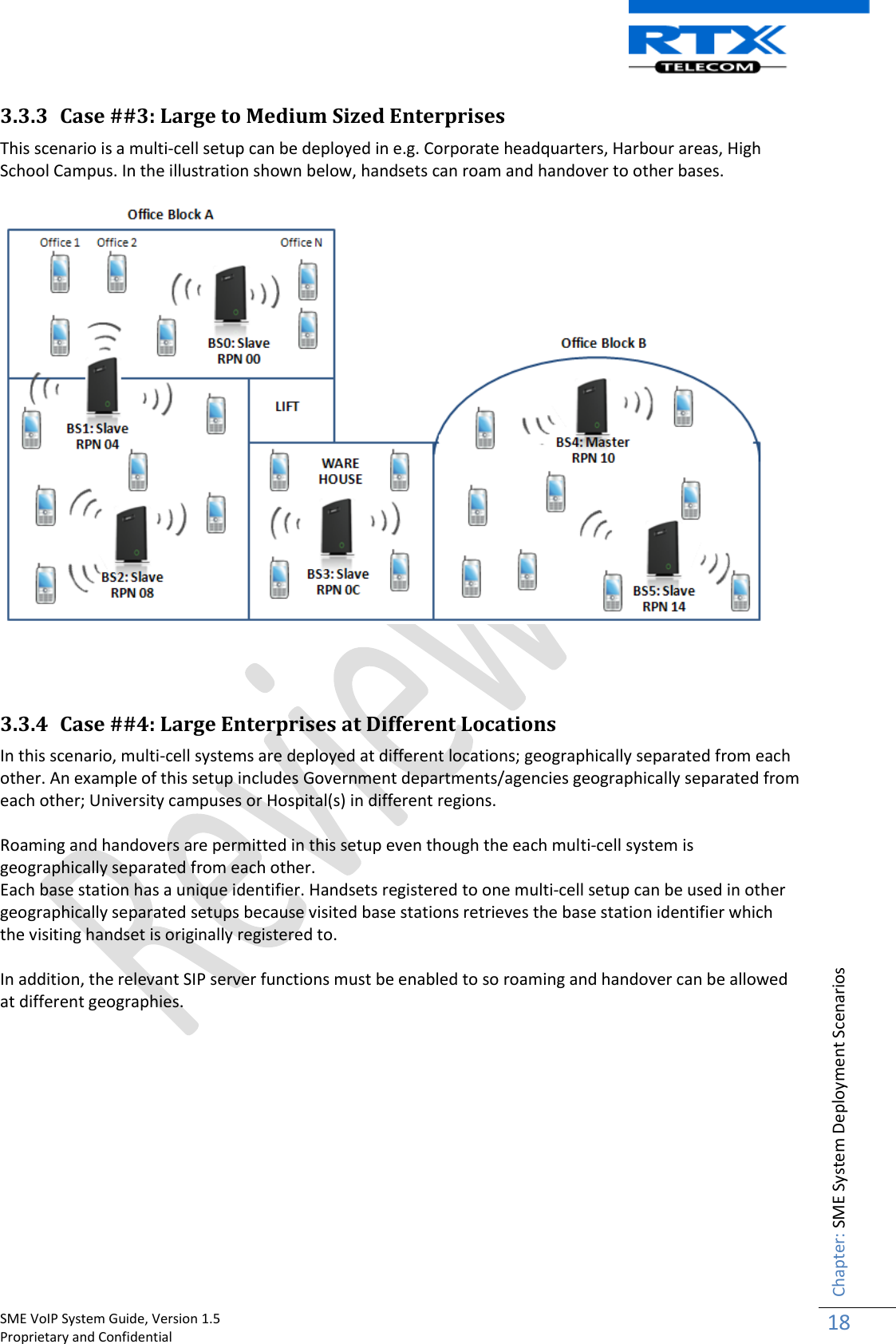    SME VoIP System Guide, Version 1.5                                                                                                                                                          Proprietary and Confidential    Chapter: SME System Deployment Scenarios 18  3.3.3 Case ##3: Large to Medium Sized Enterprises This scenario is a multi-cell setup can be deployed in e.g. Corporate headquarters, Harbour areas, High School Campus. In the illustration shown below, handsets can roam and handover to other bases.      3.3.4 Case ##4: Large Enterprises at Different Locations In this scenario, multi-cell systems are deployed at different locations; geographically separated from each other. An example of this setup includes Government departments/agencies geographically separated from each other; University campuses or Hospital(s) in different regions.  Roaming and handovers are permitted in this setup even though the each multi-cell system is geographically separated from each other.  Each base station has a unique identifier. Handsets registered to one multi-cell setup can be used in other geographically separated setups because visited base stations retrieves the base station identifier which the visiting handset is originally registered to.    In addition, the relevant SIP server functions must be enabled to so roaming and handover can be allowed at different geographies.    