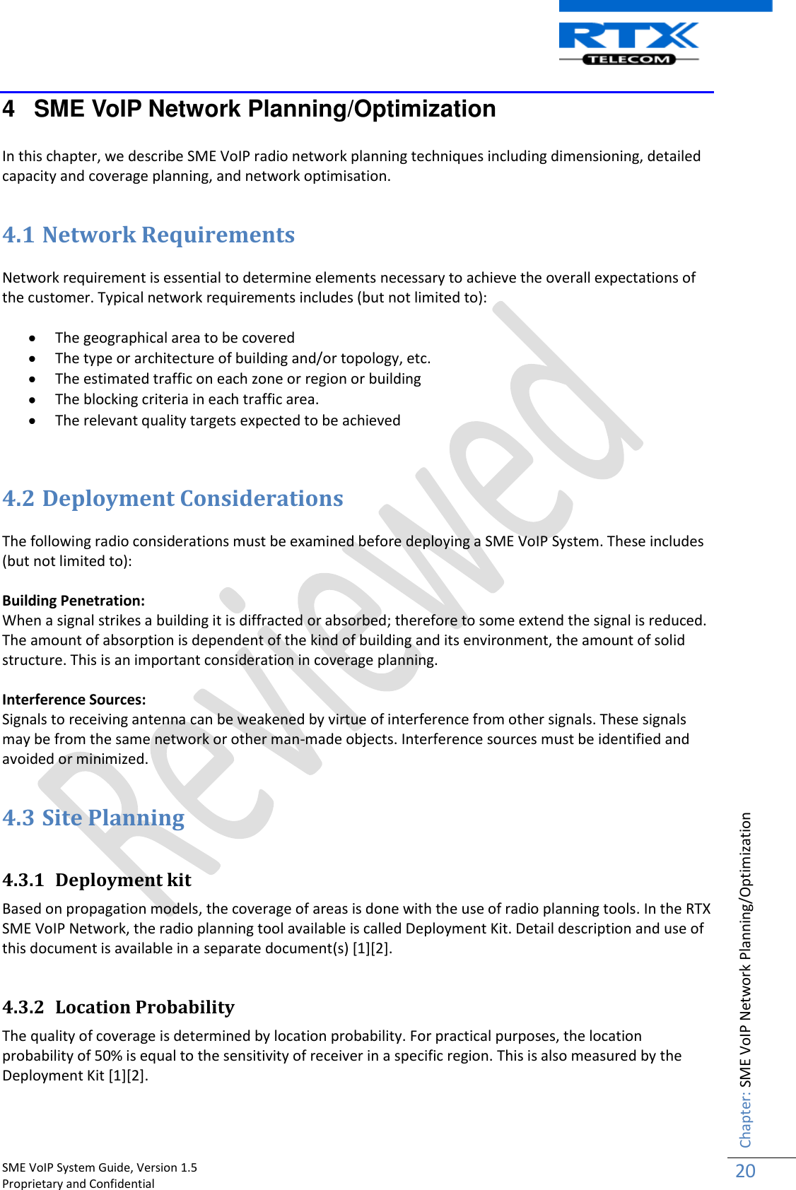    SME VoIP System Guide, Version 1.5                                                                                                                                                          Proprietary and Confidential    Chapter: SME VoIP Network Planning/Optimization 20  4  SME VoIP Network Planning/Optimization  In this chapter, we describe SME VoIP radio network planning techniques including dimensioning, detailed capacity and coverage planning, and network optimisation.  4.1 Network Requirements  Network requirement is essential to determine elements necessary to achieve the overall expectations of the customer. Typical network requirements includes (but not limited to):   The geographical area to be covered  The type or architecture of building and/or topology, etc.  The estimated traffic on each zone or region or building  The blocking criteria in each traffic area.  The relevant quality targets expected to be achieved   4.2 Deployment Considerations  The following radio considerations must be examined before deploying a SME VoIP System. These includes (but not limited to):  Building Penetration:  When a signal strikes a building it is diffracted or absorbed; therefore to some extend the signal is reduced. The amount of absorption is dependent of the kind of building and its environment, the amount of solid structure. This is an important consideration in coverage planning.  Interference Sources: Signals to receiving antenna can be weakened by virtue of interference from other signals. These signals may be from the same network or other man-made objects. Interference sources must be identified and avoided or minimized.  4.3 Site Planning   4.3.1 Deployment kit Based on propagation models, the coverage of areas is done with the use of radio planning tools. In the RTX SME VoIP Network, the radio planning tool available is called Deployment Kit. Detail description and use of this document is available in a separate document(s) [1][2].  4.3.2 Location Probability The quality of coverage is determined by location probability. For practical purposes, the location probability of 50% is equal to the sensitivity of receiver in a specific region. This is also measured by the Deployment Kit [1][2].  