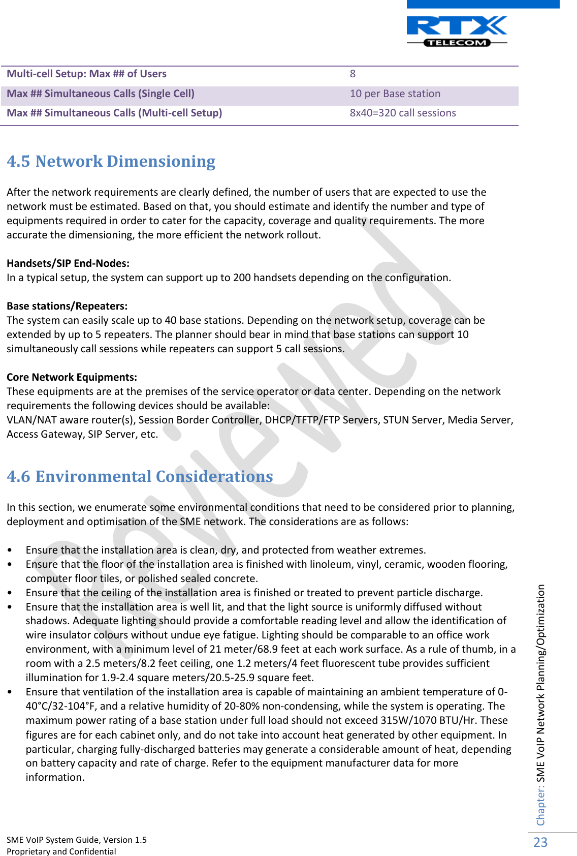    SME VoIP System Guide, Version 1.5                                                                                                                                                          Proprietary and Confidential    Chapter: SME VoIP Network Planning/Optimization 23  Multi-cell Setup: Max ## of Users 8 Max ## Simultaneous Calls (Single Cell) 10 per Base station Max ## Simultaneous Calls (Multi-cell Setup) 8x40=320 call sessions  4.5 Network Dimensioning   After the network requirements are clearly defined, the number of users that are expected to use the network must be estimated. Based on that, you should estimate and identify the number and type of equipments required in order to cater for the capacity, coverage and quality requirements. The more accurate the dimensioning, the more efficient the network rollout.  Handsets/SIP End-Nodes: In a typical setup, the system can support up to 200 handsets depending on the configuration.  Base stations/Repeaters: The system can easily scale up to 40 base stations. Depending on the network setup, coverage can be extended by up to 5 repeaters. The planner should bear in mind that base stations can support 10 simultaneously call sessions while repeaters can support 5 call sessions.  Core Network Equipments: These equipments are at the premises of the service operator or data center. Depending on the network requirements the following devices should be available: VLAN/NAT aware router(s), Session Border Controller, DHCP/TFTP/FTP Servers, STUN Server, Media Server, Access Gateway, SIP Server, etc.  4.6 Environmental Considerations  In this section, we enumerate some environmental conditions that need to be considered prior to planning, deployment and optimisation of the SME network. The considerations are as follows:  • Ensure that the installation area is clean, dry, and protected from weather extremes. • Ensure that the floor of the installation area is finished with linoleum, vinyl, ceramic, wooden flooring, computer floor tiles, or polished sealed concrete. • Ensure that the ceiling of the installation area is finished or treated to prevent particle discharge. • Ensure that the installation area is well lit, and that the light source is uniformly diffused without shadows. Adequate lighting should provide a comfortable reading level and allow the identification of wire insulator colours without undue eye fatigue. Lighting should be comparable to an office work environment, with a minimum level of 21 meter/68.9 feet at each work surface. As a rule of thumb, in a room with a 2.5 meters/8.2 feet ceiling, one 1.2 meters/4 feet fluorescent tube provides sufficient illumination for 1.9-2.4 square meters/20.5-25.9 square feet. • Ensure that ventilation of the installation area is capable of maintaining an ambient temperature of 0-40°C/32-104°F, and a relative humidity of 20-80% non-condensing, while the system is operating. The maximum power rating of a base station under full load should not exceed 315W/1070 BTU/Hr. These figures are for each cabinet only, and do not take into account heat generated by other equipment. In particular, charging fully-discharged batteries may generate a considerable amount of heat, depending on battery capacity and rate of charge. Refer to the equipment manufacturer data for more information. 