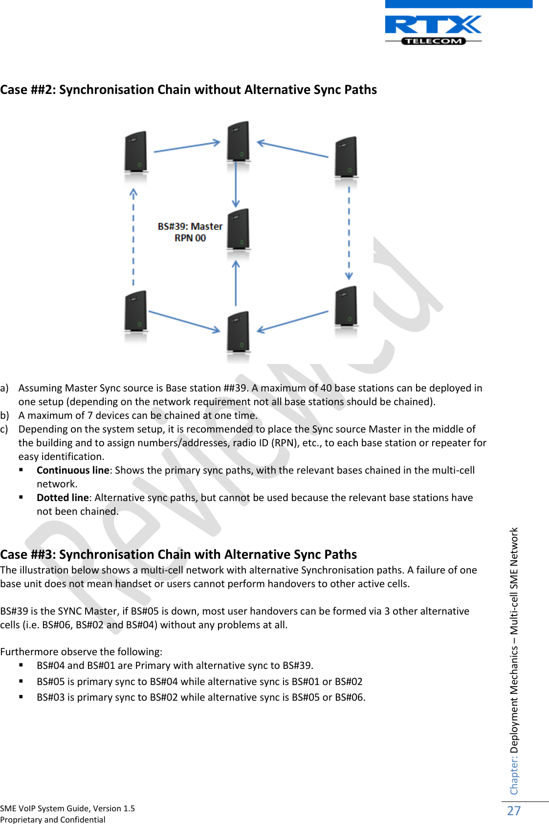    SME VoIP System Guide, Version 1.5                                                                                                                                                          Proprietary and Confidential    Chapter: Deployment Mechanics – Multi-cell SME Network 27   Case ##2: Synchronisation Chain without Alternative Sync Paths    a) Assuming Master Sync source is Base station ##39. A maximum of 40 base stations can be deployed in one setup (depending on the network requirement not all base stations should be chained). b) A maximum of 7 devices can be chained at one time. c) Depending on the system setup, it is recommended to place the Sync source Master in the middle of the building and to assign numbers/addresses, radio ID (RPN), etc., to each base station or repeater for easy identification.  Continuous line: Shows the primary sync paths, with the relevant bases chained in the multi-cell network.  Dotted line: Alternative sync paths, but cannot be used because the relevant base stations have not been chained.   Case ##3: Synchronisation Chain with Alternative Sync Paths The illustration below shows a multi-cell network with alternative Synchronisation paths. A failure of one base unit does not mean handset or users cannot perform handovers to other active cells.  BS#39 is the SYNC Master, if BS#05 is down, most user handovers can be formed via 3 other alternative cells (i.e. BS#06, BS#02 and BS#04) without any problems at all.  Furthermore observe the following:  BS#04 and BS#01 are Primary with alternative sync to BS#39.  BS#05 is primary sync to BS#04 while alternative sync is BS#01 or BS#02  BS#03 is primary sync to BS#02 while alternative sync is BS#05 or BS#06.   