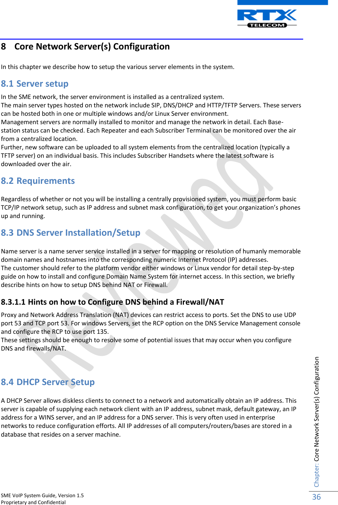    SME VoIP System Guide, Version 1.5                                                                                                                                                          Proprietary and Confidential    Chapter: Core Network Server(s) Configuration 36  8 Core Network Server(s) Configuration  In this chapter we describe how to setup the various server elements in the system. 8.1 Server setup In the SME network, the server environment is installed as a centralized system.  The main server types hosted on the network include SIP, DNS/DHCP and HTTP/TFTP Servers. These servers can be hosted both in one or multiple windows and/or Linux Server environment.   Management servers are normally installed to monitor and manage the network in detail. Each Base-station status can be checked. Each Repeater and each Subscriber Terminal can be monitored over the air from a centralized location. Further, new software can be uploaded to all system elements from the centralized location (typically a TFTP server) on an individual basis. This includes Subscriber Handsets where the latest software is downloaded over the air. 8.2 Requirements  Regardless of whether or not you will be installing a centrally provisioned system, you must perform basic TCP/IP network setup, such as IP address and subnet mask configuration, to get your organization’s phones up and running. 8.3 DNS Server Installation/Setup  Name server is a name server service installed in a server for mapping or resolution of humanly memorable domain names and hostnames into the corresponding numeric Internet Protocol (IP) addresses. The customer should refer to the platform vendor either windows or Linux vendor for detail step-by-step guide on how to install and configure Domain Name System for internet access. In this section, we briefly describe hints on how to setup DNS behind NAT or Firewall. 8.3.1.1 Hints on how to Configure DNS behind a Firewall/NAT Proxy and Network Address Translation (NAT) devices can restrict access to ports. Set the DNS to use UDP port 53 and TCP port 53. For windows Servers, set the RCP option on the DNS Service Management console and configure the RCP to use port 135.  These settings should be enough to resolve some of potential issues that may occur when you configure DNS and firewalls/NAT.   8.4 DHCP Server Setup A DHCP Server allows diskless clients to connect to a network and automatically obtain an IP address. This server is capable of supplying each network client with an IP address, subnet mask, default gateway, an IP address for a WINS server, and an IP address for a DNS server. This is very often used in enterprise networks to reduce configuration efforts. All IP addresses of all computers/routers/bases are stored in a database that resides on a server machine. 