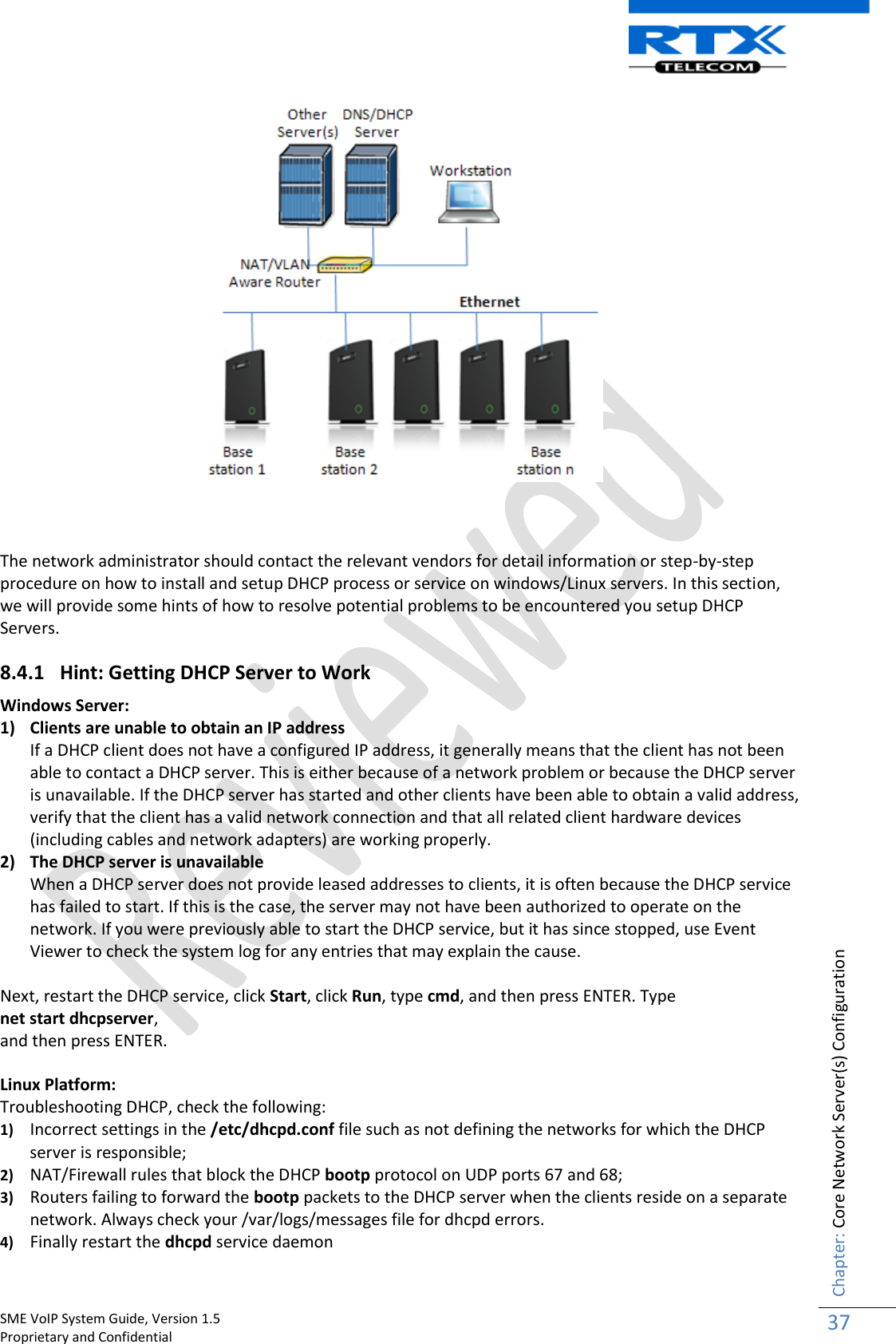    SME VoIP System Guide, Version 1.5                                                                                                                                                          Proprietary and Confidential    Chapter: Core Network Server(s) Configuration 37     The network administrator should contact the relevant vendors for detail information or step-by-step procedure on how to install and setup DHCP process or service on windows/Linux servers. In this section, we will provide some hints of how to resolve potential problems to be encountered you setup DHCP Servers. 8.4.1 Hint: Getting DHCP Server to Work  Windows Server:  1) Clients are unable to obtain an IP address If a DHCP client does not have a configured IP address, it generally means that the client has not been able to contact a DHCP server. This is either because of a network problem or because the DHCP server is unavailable. If the DHCP server has started and other clients have been able to obtain a valid address, verify that the client has a valid network connection and that all related client hardware devices (including cables and network adapters) are working properly. 2) The DHCP server is unavailable When a DHCP server does not provide leased addresses to clients, it is often because the DHCP service has failed to start. If this is the case, the server may not have been authorized to operate on the network. If you were previously able to start the DHCP service, but it has since stopped, use Event Viewer to check the system log for any entries that may explain the cause.  Next, restart the DHCP service, click Start, click Run, type cmd, and then press ENTER. Type  net start dhcpserver,  and then press ENTER.  Linux Platform: Troubleshooting DHCP, check the following: 1) Incorrect settings in the /etc/dhcpd.conf file such as not defining the networks for which the DHCP server is responsible;  2) NAT/Firewall rules that block the DHCP bootp protocol on UDP ports 67 and 68;  3) Routers failing to forward the bootp packets to the DHCP server when the clients reside on a separate network. Always check your /var/logs/messages file for dhcpd errors. 4) Finally restart the dhcpd service daemon 