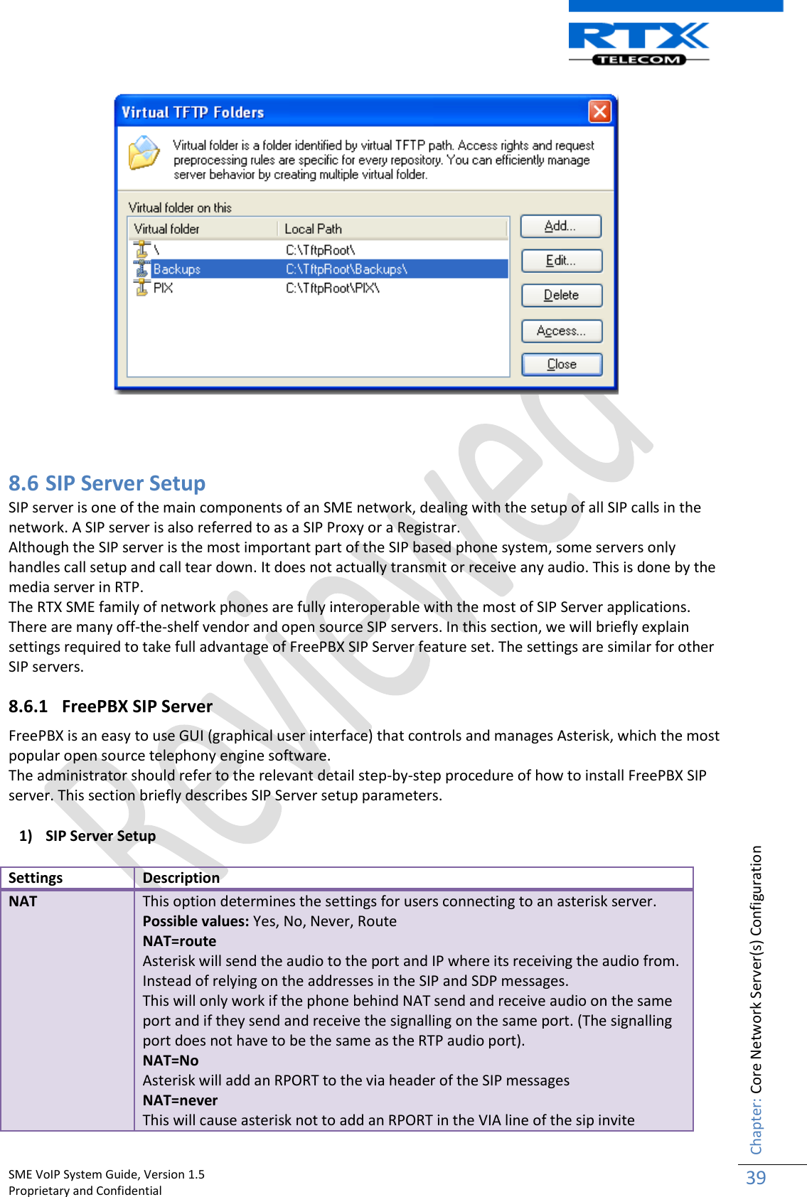    SME VoIP System Guide, Version 1.5                                                                                                                                                          Proprietary and Confidential    Chapter: Core Network Server(s) Configuration 39      8.6 SIP Server Setup SIP server is one of the main components of an SME network, dealing with the setup of all SIP calls in the network. A SIP server is also referred to as a SIP Proxy or a Registrar. Although the SIP server is the most important part of the SIP based phone system, some servers only handles call setup and call tear down. It does not actually transmit or receive any audio. This is done by the media server in RTP. The RTX SME family of network phones are fully interoperable with the most of SIP Server applications. There are many off-the-shelf vendor and open source SIP servers. In this section, we will briefly explain settings required to take full advantage of FreePBX SIP Server feature set. The settings are similar for other SIP servers. 8.6.1 FreePBX SIP Server FreePBX is an easy to use GUI (graphical user interface) that controls and manages Asterisk, which the most popular open source telephony engine software. The administrator should refer to the relevant detail step-by-step procedure of how to install FreePBX SIP server. This section briefly describes SIP Server setup parameters. 1) SIP Server Setup Settings Description NAT This option determines the settings for users connecting to an asterisk server. Possible values: Yes, No, Never, Route NAT=route Asterisk will send the audio to the port and IP where its receiving the audio from. Instead of relying on the addresses in the SIP and SDP messages. This will only work if the phone behind NAT send and receive audio on the same port and if they send and receive the signalling on the same port. (The signalling port does not have to be the same as the RTP audio port). NAT=No Asterisk will add an RPORT to the via header of the SIP messages NAT=never This will cause asterisk not to add an RPORT in the VIA line of the sip invite 