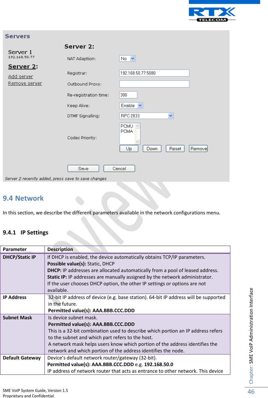    SME VoIP System Guide, Version 1.5                                                                                                                                                          Proprietary and Confidential    Chapter: SME VoIP Administration Interface 46    9.4 Network  In this section, we describe the different parameters available in the network configurations menu.  9.4.1 IP Settings   Parameter Description DHCP/Static IP If DHCP is enabled, the device automatically obtains TCP/IP parameters. Possible value(s): Static, DHCP DHCP: IP addresses are allocated automatically from a pool of leased address. Static IP: IP addresses are manually assigned by the network administrator. If the user chooses DHCP option, the other IP settings or options are not available. IP Address 32-bit IP address of device (e.g. base station). 64-bit IP address will be supported in the future. Permitted value(s): AAA.BBB.CCC.DDD Subnet Mask Is device subnet mask.  Permitted value(s): AAA.BBB.CCC.DDD This is a 32-bit combination used to describe which portion an IP address refers to the subnet and which part refers to the host. A network mask helps users know which portion of the address identifies the network and which portion of the address identifies the node.  Default Gateway Device’s default network router/gateway (32-bit). Permitted value(s): AAA.BBB.CCC.DDD e.g. 192.168.50.0 IP address of network router that acts as entrance to other network. This device 