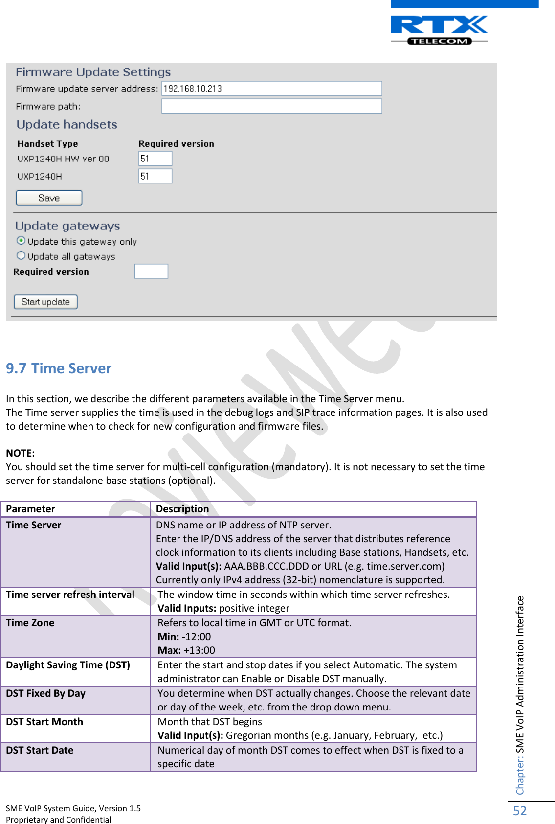    SME VoIP System Guide, Version 1.5                                                                                                                                                          Proprietary and Confidential    Chapter: SME VoIP Administration Interface 52     9.7 Time Server  In this section, we describe the different parameters available in the Time Server menu. The Time server supplies the time is used in the debug logs and SIP trace information pages. It is also used to determine when to check for new configuration and firmware files.   NOTE: You should set the time server for multi-cell configuration (mandatory). It is not necessary to set the time server for standalone base stations (optional).  Parameter Description Time Server DNS name or IP address of NTP server. Enter the IP/DNS address of the server that distributes reference clock information to its clients including Base stations, Handsets, etc. Valid Input(s): AAA.BBB.CCC.DDD or URL (e.g. time.server.com) Currently only IPv4 address (32-bit) nomenclature is supported. Time server refresh interval The window time in seconds within which time server refreshes. Valid Inputs: positive integer Time Zone Refers to local time in GMT or UTC format.  Min: -12:00 Max: +13:00 Daylight Saving Time (DST) Enter the start and stop dates if you select Automatic. The system administrator can Enable or Disable DST manually. DST Fixed By Day You determine when DST actually changes. Choose the relevant date or day of the week, etc. from the drop down menu. DST Start Month Month that DST begins Valid Input(s): Gregorian months (e.g. January, February,  etc.) DST Start Date Numerical day of month DST comes to effect when DST is fixed to a specific date 